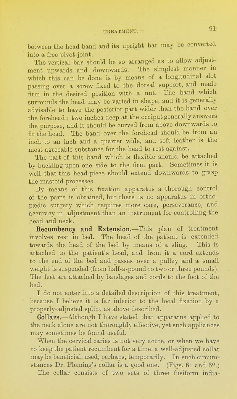 TKKATMKNT. between the head band and its upright bar may be converted into a free pivot-joint. The vertical bar should be so arranged as to allow adjust- ment upwards and downwards. The simplest manner in which this can be done is by means of a longitudinal slot passing over a screw fixed to the dorsal support, and made firm in the desired position with a nut. The band which surrounds the head may be varied in shape, and it is generally advisable to have the posterior part wider than the band over the forehead ; two inches deep at the occiput generally answers the purpose, and it should be curved from above downwards to fit the head. The band over the forehead should be from an inch to an inch and a quarter wide, and soft leather is the most agreeable substance for the head to rest against. The part of this band which is flexible should be attached by buckling upon one side to the firm part. Sometimes it is well that this head-piece should extend downwards to grasp the mastoid processes. By means of this fixation apparatus a thorough control of the parts is obtained, but there is no apparatus in ortho- paedic surgery which requires more care, perseverance, and accuracy in adjustment than an instrument for controlling the head and neck. Recumbency and Extension.—This plan of treatment involves rest in bed. The head of the patient is extended towards the head of the bed by means of a sling. This is attached to the patient's head, and from it a cord extends to the end of the bed and passes over a pulley and a small weight is suspended (from half-a-pound to two or three pounds). The feet are attached by bandages and cords to the foot of the bed. I do not enter into a detailed description of this treatment, because I believe it is far inferior to the local fixation by a properly-adjusted splint as above described. Collars.—-Although I have stated that apparatus applied to the neck alone are not thoroughly effective, yet such appliances may sometimes be found useful. When the cervical caries is not very acute, or when we have to keep the patient recumbent for a time, a well-adjusted collar maybe beneficial, used, perhaps, temporarily. In such circum- stances Dr. Fleming's collar is a good one. (Figs. 61 and 62.) The collar consists of two sets of three fusiform india-