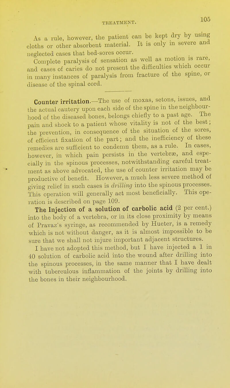 TKEATMENT. ^ \s a rule, however, the patient can be kept dry by using cloths or other absorbent material. It is only in severe and neglected cases that bed-sores occur. Complete paralysis of sensation as well as motion is rare, and cases of caries do not present the difficulties which occur m many instances of paralysis from fracture of the spine, or disease of the spinal cord. Counter irritation.—The use of moxas, setons, issues, and the actual cautery upon each side of the spine in the neighbour- hood of the diseased bones, belongs chiefly to a past age. The pain and shock to a patient whose vitality is not of the best; the prevention, in consequence of the situation of the sores, of efficient fixation of the part; and the inefficiency of these remedies are sufficient to condemn them, as a rule. In cases, however, in which pain persists in the vertebrae, and espe- cially in the spinous processes, notwithstanding careful treat- ment as above advocated, the use of counter irritation may be productive of benefit. However, a much less severe method of giving relief in such cases is drilling into the spinous processes. This operation will generally act most beneficially. This ope- ration is described on page 109. The Injection of a solution of carbolic acid (2 per cent.) into the body of a vertebra, or in its close proximity by means of Pravaz's syringe, as recommended by Hueter, is a remedy which is not without danger, as it is almost impossible to be sure that we shall not injure important adjacent structures. I have not adopted this method, but I have injected a 1 in 40 solution of carbolic acid into the wound after drilling into the spinous processes, in the same manner that I have dealt with tuberculous inflammation of the joints by drilling into the bones in their neighbourhood.