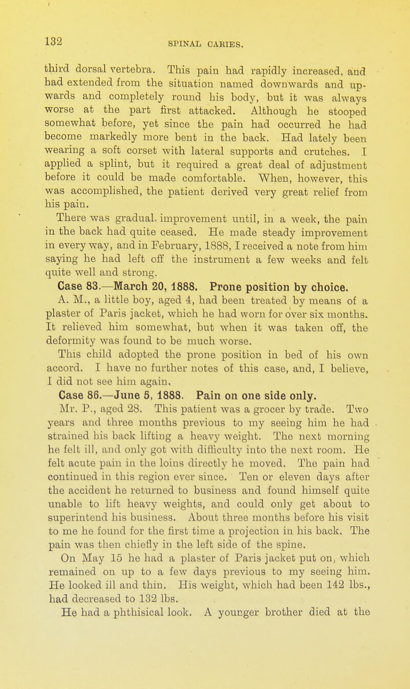 third dorsal vertebra. This pain had rapidly increased, and had extended from the situation named downwards and up- wards and completely round his body, but it was always worse at the part first attacked. Although he stooped somewhat before, yet since the pain had occurred he had become markedly more bent in the back. Had lately been wearing a soft corset with lateral supports and crutches. I applied a splint, but it required a great deal of adjustment before it could be made comfortable. When, however, this was accomplished, the patient derived very great relief from his pain. There was gradual, improvement until, in a week, the pain in the back had quite ceased. He made steady improvement in every way, and in February, 1888,1 received a note from him saying he had left off the instrument a few weeks and felt quite well and strong. Case 83.—March 20, 1888. Prone position by choice. A. M., a little boy, aged 4, had been treated by means of a plaster of Paris jacket, which he had worn for over six months. It relieved him somewhat, but when it was taken off, the deformity was found to be much worse. This child adopted the prone position in bed of his own accord. I have no further notes of this case, and, I believe, I did not see him again. Case 86.—June 5, 1888. Pain on one side only. Mr. P., aged 28. This patient was a grocer by trade. Two years and three months previous to my seeing him he had strained his back lifting a heavy weight. The next morning he felt ill, and only got with difficulty into the next room. He felt acute pain in the loius directly he moved. The pain had continued in this region ever since. Ten or eleven days after the accident he returned to business and found himself quite unable to lift heavy weights, and could only get about to superintend his business. About three months before his visit to me he found for the first time a projection in his back. The pain was then chiefly in the left side of the spine. On May 15 he had a plaster of Paris jacket put on, which remained on up to a few days previous to my seeing him. He looked ill and thin. His weight, which had been 142 lbs., had decreased to 132 lbs. He had a phthisical look. A younger brother died at the