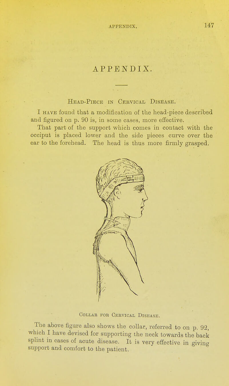 APPENDIX. APPENDIX. Head-Piece in Cervical Disease. I have found that a modification of the head-piece described and figured on p. 90 is, in some cases, more effective. That part of the support which comes in contact with the occiput is placed lower and the side pieces curve over the ear to the forehead. The head is thus more firmly grasped. COLLAB FOR CERVICAL DISEASE. The above figure also shows the collar, referred to on p. 92, which I have devised for supporting the neck towards the back splint in cases of acute disease. It is very effective in giving support and comfort to the patient.