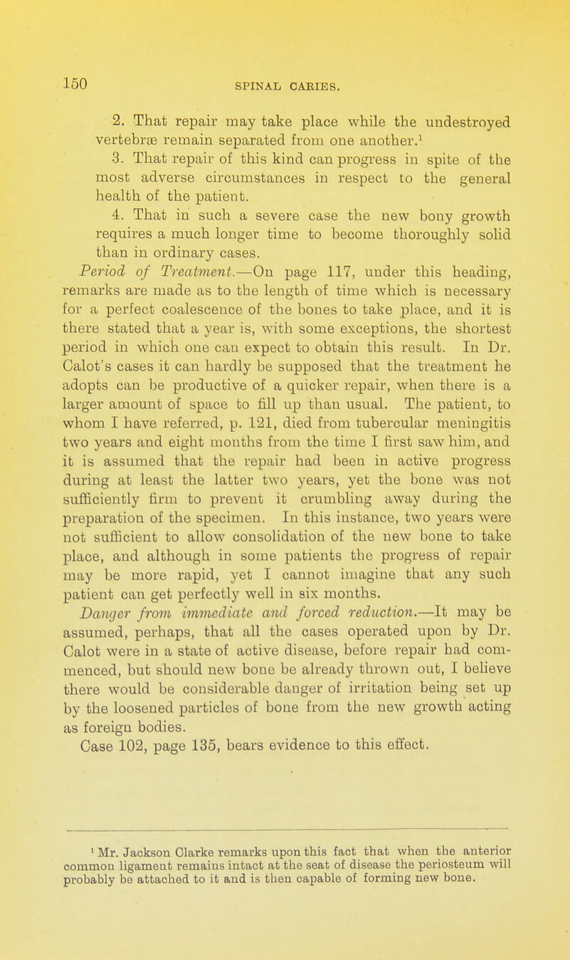 2. That repair may take place while the undestroyed vertebrae remain separated from one another.1 3. That repair of this kind can progress in spite of the most adverse circumstances in respect to the general health of the patient. 4. That in such a severe case the new bony growth requires a much longer time to become thoroughly solid than in ordinary cases. Period of Treatment.—On page 117, under this heading, remarks are made as to the length of time which is necessary for a perfect coalescence of the bones to take place, and it is there stated that a year is, with some exceptions, the shortest period in which one can expect to obtain this result. In Dr. Calot's cases it can hardly be supposed that the treatment he adopts can be productive of a quicker repair, when there is a larger amount of space to fill up than usual. The patient, to whom I have referred, p. 121, died from tubercular meningitis two years and eight months from the time I first saw him, and it is assumed that the repair had been in active progress during at least the latter two years, yet the bone was not sufficiently firm to prevent it crumbling away during the preparation of the specimen. In this iustance, two years were not sufficient to allow consolidation of the new bone to take place, and although in some patients the progress of repair may be more rapid, yet I cannot imagine that any such patient can get perfectly well in six months. Danger from immediate and forced reduction.—It may be assumed, perhaps, that all the cases operated upon by Dr. Calot were in a state of active disease, before repair had com- menced, but should new bone be already thrown out, I believe there would be considerable danger of irritation being set up by the loosened particles of bone from the new growth acting as foreign bodies. Case 102, page 135, bears evidence to this effect. 1 Mr. Jackson Clarke remarks upon this fact that when the anterior common ligament remains intact at the seat of disease the periosteum will probably be attached to it and is then capable of forming new bone.