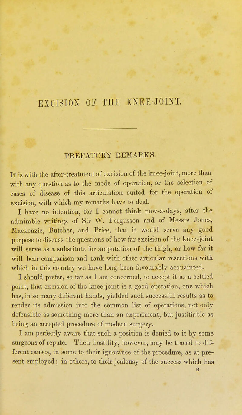 PKEFATOEY EEMAKKS. It is with the after-treatment of excision of the knee-joint, more than with any question as to the mode of operation, or the selection of cases of disease of this articulation suited for the operation of excision, with which my remarks have to deal. I have no intention, for I cannot think now-a-days, after the admirable writings of Sir W. Fergusson and of Messrs Jones, Mackenzie, Butcher, and Price, that it would serve any good purpose to discuss the questions of how far excision of the knee-joint will serve as a substitute for amputation of the thigh, or how far it will bear comparison and rank with other articular resections with which in this country we have long been favourably acquainted. I should prefer, so far as I am concerned, to accept it as a settled point, that excision of the knee-joint is a good operation, one which has, in so many different hands, yielded such successful results as to render its admission into the common list of operations, not only defensible as something more than an experiment, but justifiable as being an accepted procedure of modern surgery. I am perfectly aware that such a position is denied to it by some surgeons of repute. Their hostility, however, may be traced to dif- ferent causes, in some to their ignorance of the procedure, as at pre- sent employed; in others, to their jealousy of the success which has B