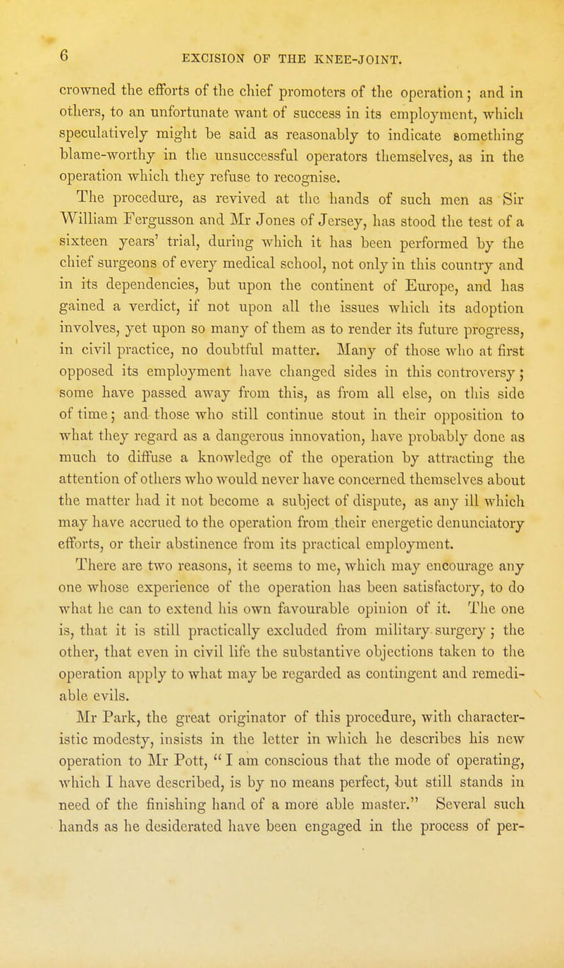 crowned tlie efforts of tlie chief promoters of the operation; and in others, to an unfortunate want of success in its employment, whicli speculatively might be said as reasonably to indicate something blame-worthy in tlie unsuccessful operators themselves, as in the operation which they refuse to recognise. The procedure, as revived at the hands of such men as Sir William Fergusson and Mr Jones of Jersey, has stood the test of a sixteen years' trial, during which it has been performed by the chief surgeons of every medical school, not only in this country and in its dependencies, but upon the continent of Europe, and has gained a verdict, if not upon all the issues which its adoption involves, yet upon so many of them as to render its future progress, in civil practice, no doubtful matter. Many of those who at first opposed its employment have changed sides in this controversy; some have passed away from this, as from all else, on this side of time; and those who still continue stout in their opposition to what they regard as a dangerous innovation, have probably done as much to diffuse a knowledge of the operation by attracting the attention of others who would never have concerned themselves about the matter had it not become a subject of dispute, as any ill which may have accrued to the operation from their energetic denunciatory efforts, or their abstinence from its practical employment. There are two reasons, it seems to me, which may encourage any one whose experience of the operation has been satisfoctory, to do what he can to extend his own favourable opinion of it. The one is, that it is still practically excluded from military surgery ; the other, that even in civil life the substantive objections taken to the operation apply to what may be regarded as contingent and remedi- able evils. Mr Park, the great originator of this procedure, with character- istic modesty, insists in the letter in which he describes his new operation to Mr Pott,  I am conscious that the mode of operating, which I have described, is by no means perfect, but still stands in need of the finishing hand of a more able master. Several such hands as he desiderated have been engaged in the process of per-