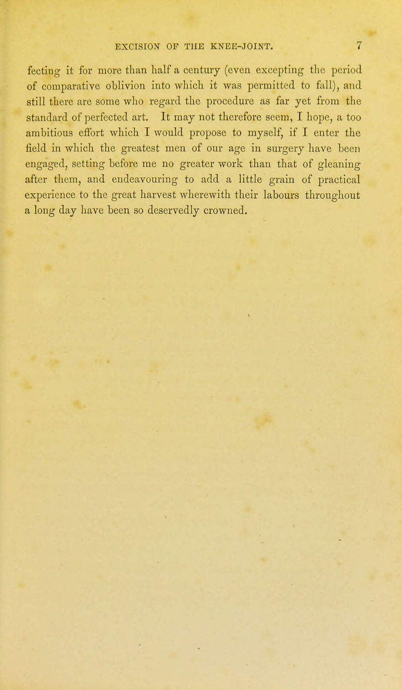 fecting it for more than lialf a century (even excepting the period of comparative oblivion into which it was permitted to fall), and still there are some who regard the procedure as far yet from the standard of perfected art. It may not therefore seem, I hope, a too ambitious effort which I would propose to myself, if I enter the field in which the greatest men of our age in surgery have been engaged, setting before me no greater work than that of gleaning after them, and endeavouring to add a little grain of practical experience to the great harvest wherewith their labours throughout a long day have been so deservedly crowned.