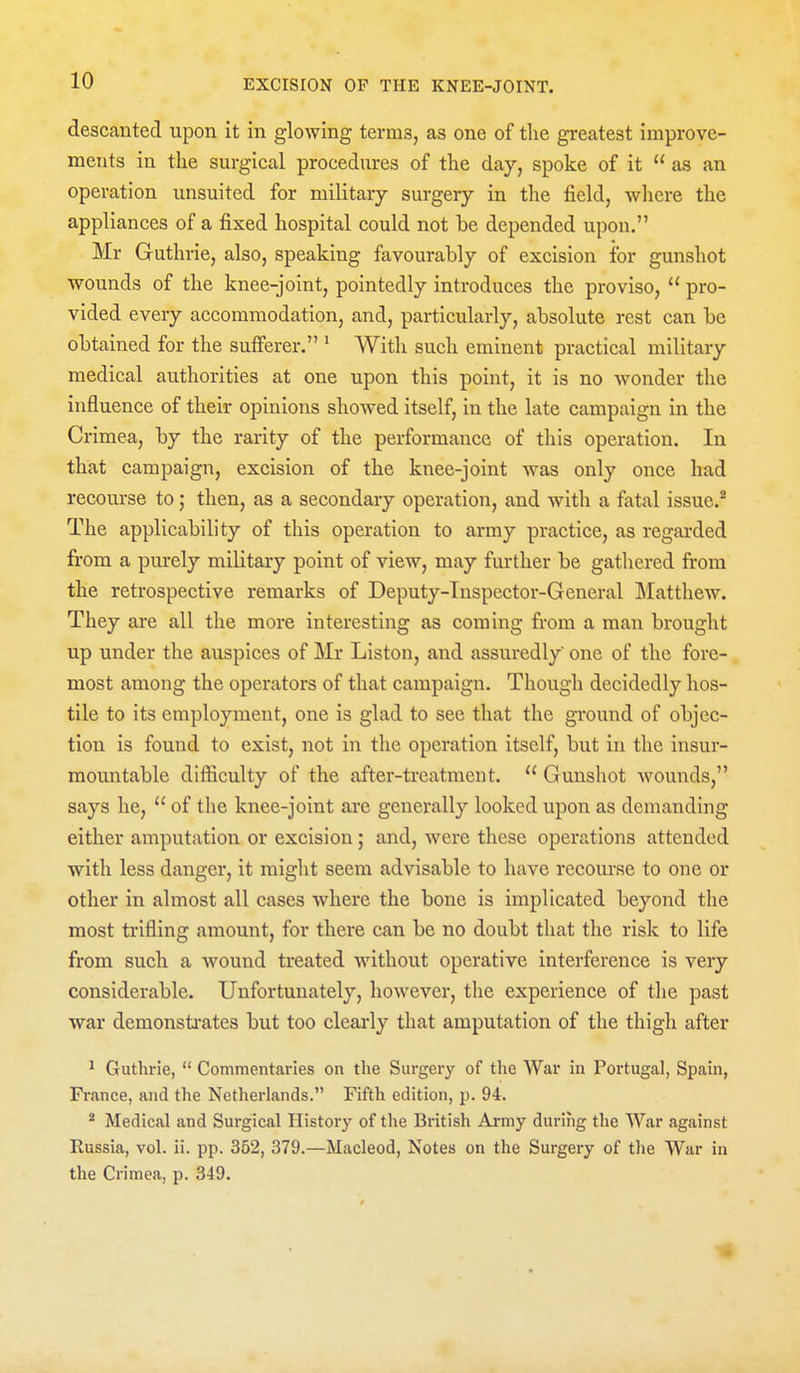 descanted upon it in glowing terms, as one of tlie greatest improve- ments in the surgical procedures of the day, spoke of it  as an operation unsuitcd for military surgery in the field, where the appliances of a fixed hospital could not be depended upon. Mr Guthrie, also, speaking favourably of excision for gunshot wounds of the knee-joint, pointedly introduces the proviso,  pro- vided every accommodation, and, particularly, absolute rest can be obtained for the sufferer. * With such eminent practical military medical authorities at one upon this point, it is no wonder the influence of their opinions showed itself, in the late campaign in the Crimea, by the rarity of the performance of tliis operation. In that campaign, excision of the knee-joint was only once had recourse to; then, as a secondary operation, and with a fatal issuc.^ The applicability of this operation to army practice, as regarded from a purely military point of view, may further be gathered from the retrospective remarks of Deputy-Tuspector-General Matthew. They are all the more interesting as coming from a man brought up under the auspices of Mr Liston, and assuredly one of the fore- most among the operators of that campaign. Though decidedly hos- tile to its employment, one is glad to see that the ground of objec- tion is found to exist, not in the operation itself, but in the insur- mountable difficulty of the after-treatment.  Gunshot wounds, says he, of the knee-joint are generally looked upon as demanding either amputation or excision; and, were these operations attended with less danger, it might seem advisable to have recourse to one or other in almost all cases where the bone is implicated beyond the most trifling amount, for there can be no doubt that the risk to life from such a wound treated without operative interference is very considerable. Unfortunately, however, the experience of the past war demonsti-ates but too cleai*ly that amputation of the thigh after ' Guthrie,  Commentaries on the Surgery of the War in Portugal, Spain, France, and the Netherlands. Fifth edition, p. 94. * Medical and Surgical History of the British Army during the War against Russia, vol. ii. pp. 352, 379.—Macleod, Notes on the Surgery of the War in the Crimea, p. 349. 1|