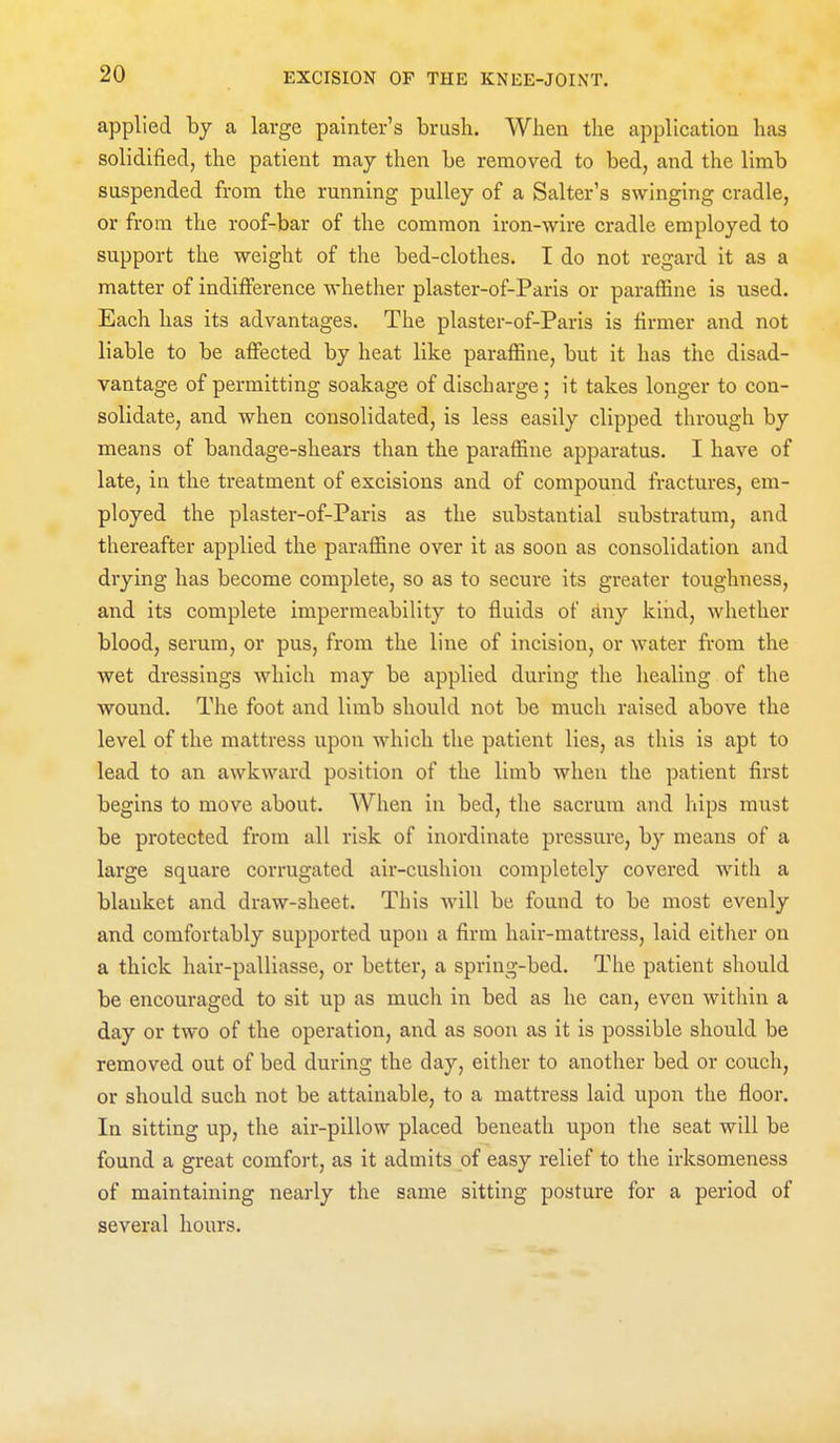 applied by a large painter's brush. When the application has solidified, the patient may then be removed to bed, and the limb suspended from the running pulley of a Salter's swinging cradle, or from the roof-bar of the common iron-wire cradle employed to support the weight of the bed-clothes. I do not regard it as a matter of indifference whether plaster-of-Paris or paraffine is used. Each has its advantages. The plaster-of-Paris is firmer and not liable to be affected by heat like paraffine, but it has the disad- vantage of permitting soakage of discharge; it takes longer to con- solidate, and when consolidated, is less easily clipped through by means of bandage-shears than the paraffine apparatus. I have of late, in the treatment of excisions and of compound fractures, em- ployed the plaster-of-Paris as the substantial substratum, and thereafter applied the paraffine over it as soon as consolidation and drying has become complete, so as to secure its greater toughness, and its complete impermeability to fluids of dny kind, whether blood, serum, or pus, from the line of incision, or water from the wet dressings which may be applied during the healing of the wound. The foot and limb should not be much raised above the level of the mattress upon which the patient lies, as this is apt to lead to an awkward position of the limb when the patient first begins to move about. When in bed, the sacrum and hips must be protected from all risk of inordinate pressure, by means of a large square corrugated air-cushion completely covered with a blanket and draw-sheet. This will be found to be most evenly and comfortably supported upon a firm hair-mattress, laid either on a thick hair-palliasse, or better, a spring-bed. The patient should be encouraged to sit up as much in bed as he can, even within a day or two of the operation, and as soon as it is possible should be removed out of bed during the day, either to another bed or couch, or should such not be attainable, to a mattress laid upon the floor. In sitting up, the air-pillow placed beneath upon the seat will be found a great comfort, as it admits of easy relief to the irksomeness of maintaining nearly the same sitting posture for a period of several hours.