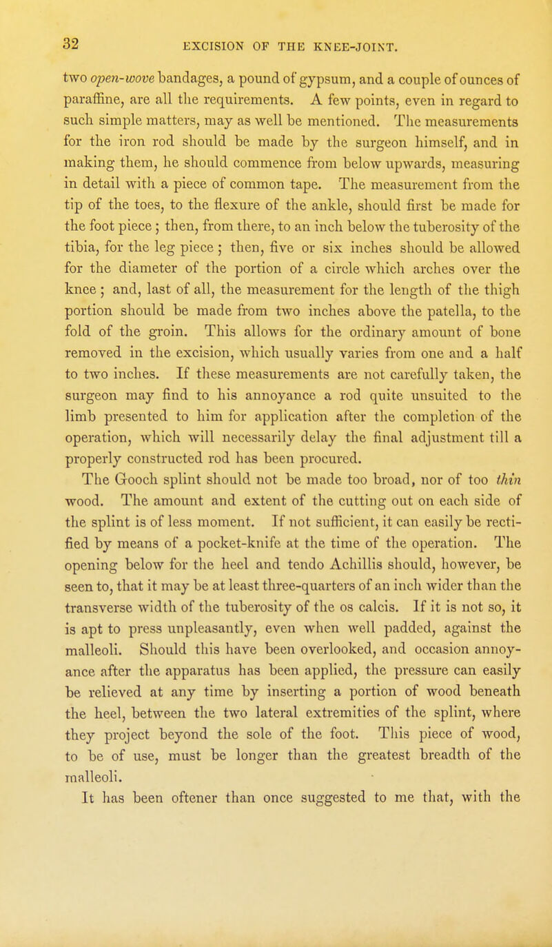 two open-wove bandages, a pound of gypsum, and a couple of ounces of paraffine, are all the requirements. A few points, even in regard to such simple matters, may as well be mentioned. The measurements for the iron rod should be made by the surgeon himself, and in making them, he should commence from below upwards, measuring in detail with a piece of common tape. The measurement from the tip of the toes, to the flexure of the ankle, should first be made for the foot piece; then, from there, to an inch below the tuberosity of the tibia, for the leg piece ; then, five or six inches should be allowed for the diameter of the portion of a circle which arches over the knee ; and, last of all, the measurement for the length of the thigh portion should be made from two inches above the patella, to the fold of the groin. This allows for the ordinary amount of bone removed in the excision, which usually varies from one and a half to two inches. If these measurements are not carefully taken, the surgeon may find to his annoyance a rod quite unsuited to tlie limb presented to him for application after the completion of the operation, which will necessarily delay the final adjustment till a properly constructed rod has been procured. The Gooch splint should not be made too broad, nor of too thin wood. The amount and extent of the cutting out on each side of the splint is of less moment. If not sufiicient, it can easily be recti- fied by means of a pocket-knife at the time of the operation. The opening below for the heel and tendo Achillis should, however, be seen to, that it may be at least three-quarters of an inch wider than the transverse width of the tuberosity of the os calcis. If it is not so, it is apt to press unpleasantly, even when well padded, against the malleoli. Should this have been overlooked, and occasion annoy- ance after the apparatus has been applied, the pressure can easily be relieved at any time by inserting a portion of wood beneath the heel, between the two lateral extremities of the splint, where they project beyond the sole of the foot. This piece of wood, to be of use, must be longer than the greatest breadth of the malleoli. It has been oftener than once suggested to me that, with the