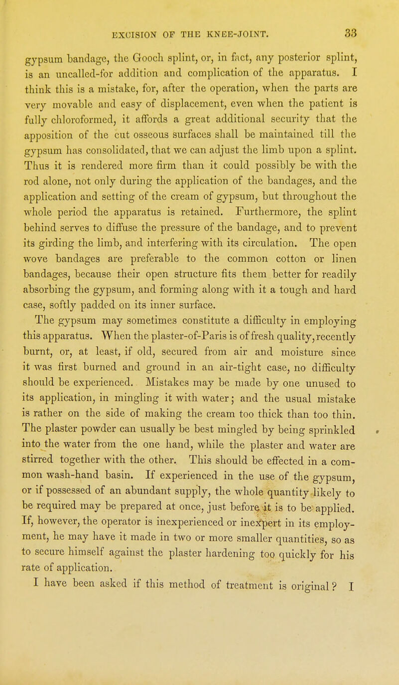 gypsum bandage, the Goocli splint, or, in foot, any posterior splint, is an uncalled-for addition and complication of the apparatus. I think this is a mistake, for, after the operation, when the parts are very movable and easy of displacement, even when the patient is fully chloroformed, it affords a great additional security that the apposition of the cut osseous surfaces shall be maintained till the gypsum has consolidated, that we can adjust the limb upon a splint. Thus it is rendered more firm than it could possibly be with the rod alone, not only during the application of the bandages, and the application and setting of the cream of gypsum, but throughout the whole period the apparatus is retained. Furthermore, the splint behind serves to diffuse the pressure of the bandage, and to prevent its girding the limb, and interfering with its circulation. The open wove bandages are preferable to the common cotton or linen bandages, because their open structure fits them better for readily absorbing the gypsum, and forming along with it a tough and hard case, softly padded on its inner surface. The gypsum may sometimes constitute a difficulty in employing this apparatus. When the plaster-of-Paris is of fresh quality, recently burnt, or, at least, if old, secured from air and moisture since it was first burned and ground in an air-tight case, no difficulty should be experienced. Mistakes may be made by one unused to its application, in mingling it with water; and the usual mistake is rather on the side of making the cream too thick than too thin. The plaster powder can usually be best mingled by being sprinkled into the water from the one hand, while the plaster and water are stirred together with the other. This should be effected in a com- mon wash-hand basin. If experienced in the use of the gypsum, or if possessed of an abundant supply, the whole quantity likely to be required may be prepared at once, just before it is to be applied. If, however, the operator is inexperienced or inej^pert in its employ- ment, he may have it made in two or more smaller quantities, so as to secure himself against the plaster hardening too quickly for his rate of application. I have been asked if this method of treatment is original ? I