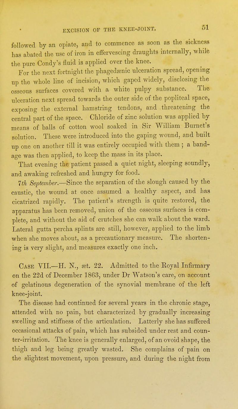 followed by an opiate, and to commence as soon as the sickness has abated the use of iron in effervescing draughts internally, M'hile the pure Condy's fluid is applied over the knee. For the next fortnight the phagedainic ulceration spread, opening up the whole line of incision, which gaped widely, disclosing the osseous surfaces covered with a white pulpy substance. The ulceration next spread towards the outer side of the popliteal space, exposing the external hamstring tendons, and threatening the central part of the space. Chloride of zinc solution was applied by means of balls of cotton wool soaked in Sir William Burnet's solution. These were introduced into the gaping wound, and built up one on another till it was entirely occupied with them ; a band- age was then applied, to keep the mass in its place. That evening the patient passed a quiet night, sleeping soundly, and awaking refreshed and hungry for food. 1th September.—Since the separation of the slough caused by the caustic, the wound at once assumed a healthy aspect, and has cicatrized rapidly. The patient's strength is quite restored, the apparatus has been removed, union of the osseous surfaces is com- plete, and without the aid of crutches she can walk about the ward. Lateral gutta percha splints are still, however, applied to the limb when she moves about, as a precautionary measure. The shorten- ing is very slight, and measm-es exactly one inch. Case VII.—H. N., £et. 22. Admitted to the Eoyal Infinnaiy on the 22d of December 1863, under Dr Watson's care, on account of gelatinous degeneration of the synovial membrane of the left knee-joint. The disease had continued for several years in the chronic stage, attended with no pain, but characterized by gradually increasing swelling and stiffness of the articulation. Latterly she has suffered occasional attacks of pain, which has subsided under rest and coun- ter-irritation. The knee is generally enlarged, of an ovoid shape, the thigh and leg being greatly wasted. She complains of pain on the slightest movement, upon pressure, and during the night from