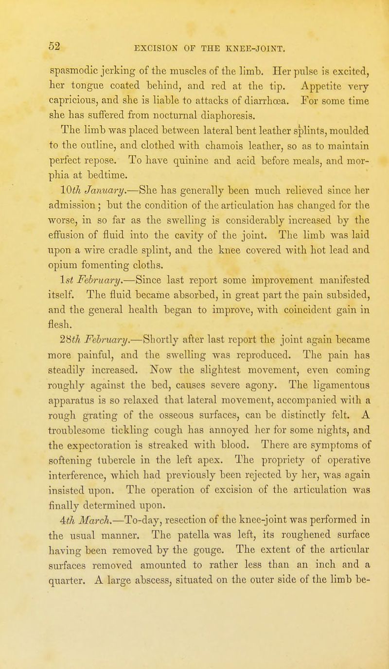 spasmodic jerking of the muscles of the limb. Her pnlse is excited, her tongue coated behind, and red at the tip. Appetite very- capricious, and she is liable to attacks of diarrhoea. For some time she has suifered from nocturnal diaphoresis. The limb was placed between lateral bent leather splints, moulded to the outline, and clothed with chamois leather, so as to maintain perfect repose. To have quinine and acid before meals, and mor- phia at bedtime. 10th January.—She has generally been much relieved since her admission; but the condition of the articulation has changed for the worse, in so far as the swelling is considerably increased by the effusion of fluid into the cavity of the joint. The limb was laid upon a wire cradle splint, and the knee covered with hot lead and opium fomenting cloths. 1st February.—Since last report some improvement manifested itself. The fluid became absorbed, in great part the pain subsided, and the general health began to improve, with coincident gain in flesh. 2^th February.—Shortly after last report the joint again became more painful, and the swelling was reproduced. The pain has steadily increased. Now the slightest movement, even coming roughly against the bed, causes severe agony. The ligamentous apparatus is so relaxed that lateral movement, accompanied with a rough grating of the osseous surfaces, can be distinctly felt. A troublesome tickling cough has annoyed her for some nights, and the expectoration is streaked Avith blood. There are symptoms of softening tubercle in the left apex. The propriety of operative interfei-ence, Avhich had previously been rejected by her, was again insisted upon. The operation of excision of the articulation was finally determined upon. Ath March.—To-day, resection of the knee-joint was performed in the usual manner. The patella was left, its roughened surface having been removed by the gouge. The extent of the articular surfaces removed amounted to rather less than an inch and a quarter. A large abscess, situated on the outer side of the limb be-