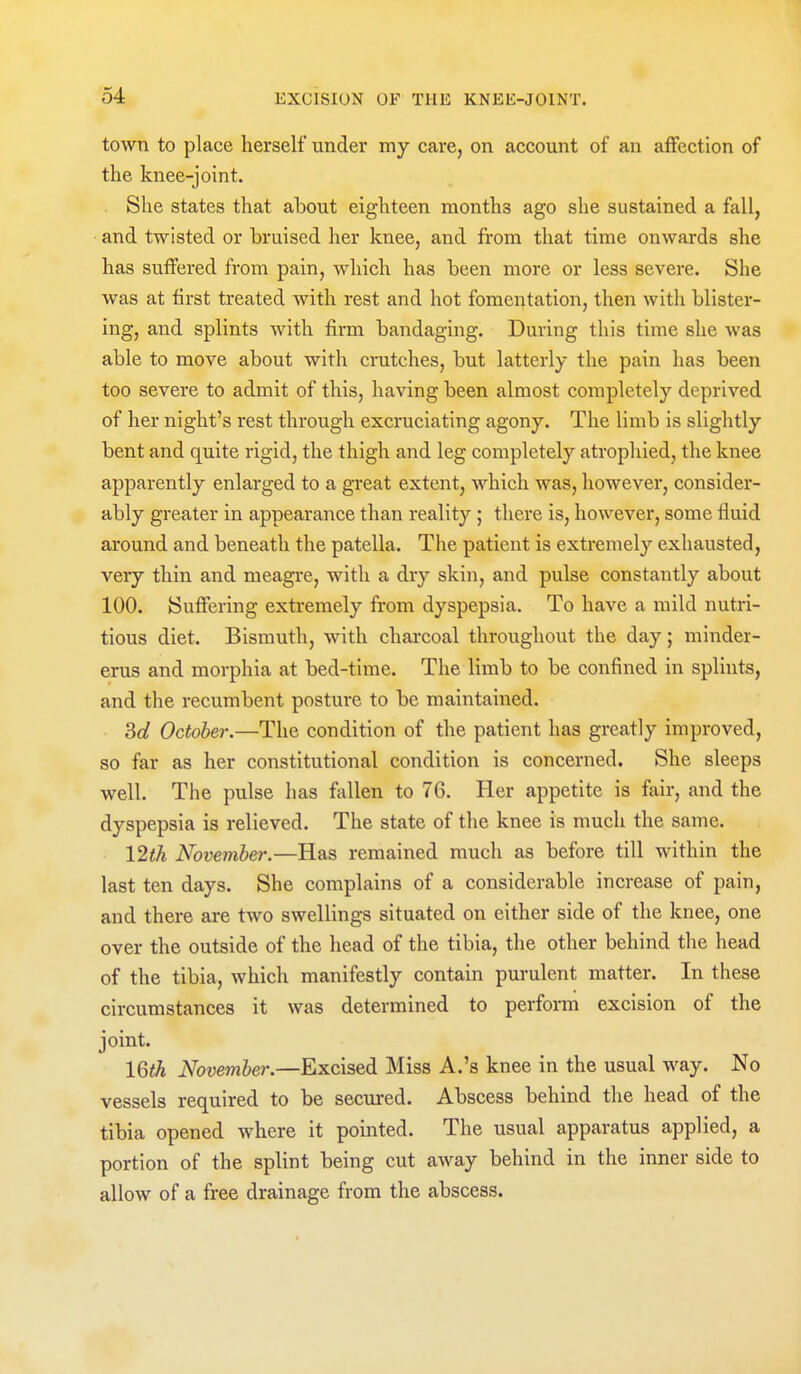 town to place herself under my care, on account of an affection of the knee-joint. She states that about eighteen months ago she sustained a fall, and twisted or bruised her knee, and from that time onwards she has suffered from pain, which has been more or less severe. She was at first treated with rest and hot fomentation, then with blister- ing, and splints with firm bandaging. During this time she was able to move about with cratches, but latterly the pain has been too severe to admit of this, having been almost completely deprived of her night's rest through excruciating agony. The limb is slightly bent and quite rigid, the thigh and leg completely atrophied, the knee apparently enlarged to a great extent, which was, however, consider- ably greater in appearance than reality; there is, however, some fluid around and beneath the patella. The patient is extremely exhausted, very thin and meagre, with a dry skin, and pulse constantly about 100. Suffering extremely from dyspepsia. To have a mild nutri- tious diet. Bismuth, with charcoal throughout the day; minder- erus and morphia at bed-time. The limb to be confined in splints, and the recumbent postui*e to be maintained. Sd October.—The condition of the patient has greatly improved, so far as her constitutional condition is concerned. She sleeps well. The pulse has fallen to 76. Her appetite is fivir, and the dyspepsia is relieved. The state of the knee is much the same. 12th November.—Has remained much as before till within the last ten days. She complains of a considerable increase of pain, and there are two swellings situated on either side of the knee, one over the outside of the head of the tibia, the other behind the head of the tibia, which manifestly contain purulent matter. In these circumstances it was determined to perform excision of the joint. 16th November.—Excised Miss A.'s knee in the usual way. No vessels required to be secured. Abscess behind the head of the tibia opened where it pointed. The usual apparatus applied, a portion of the splint being cut away behind in the inner side to allow of a free drainage from the abscess.