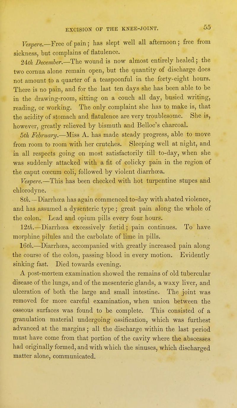 Vespej-e.—Free of pain; has slept well all afternoon; free from sickness, but complains of flatulence. 24th December.—The wound is now almost entirely healed; the two cornua alone remain open, but the quantity of discharge does not amount to a quarter of a teaspoonful in the forty-eight hours. There is no pain, and for the last ten days she has been able to be in the drawing-room, sitting on a couch all day, busied writing, reading, or working. The only complaint she has to make is, that the acidity of stomach and flatulence are very troublesome. She is, however, greatly relieved by bismuth and Belloc's charcoal. 5tk February.—Miss A. has made steady progress, able to move from room to room with her crutches. Sleeping well at night, and in all respects going on most satisfactorily till to-day, when she was suddenly attacked with a fit of colicky pain in the region of the caput coecum coli, followed by violent diarrhoea. Vespere.—This has been checked with hot turpentine stupes and chlorodyne. 8<A. —Diarrhoea has again commenced to-day with abated violence, and has assumed a dysenteric type; great pain along the whole of the colon. Lead and opium pills every four hours. \2th.—Diarrhoea excessively foetid; pain continues. To have morphine pilules and the carbolate of lime in pills. 16^A.—Diarrhoea, accompanied with greatly increased pain along the course of the colon, passing blood in every motion. Evidently sinking fast. Died towards evening. A post-mortem examination showed the remains of old tubercular disease of the lungs, and of the mesenteric glands, a waxy liver, and ulceration of both the large and small intestine. The joint was removed for more careful examination, when union between the osseous surfaces was found to be complete. This consisted of a granulation material undergoing ossification, which was furthest advanced at the margins; all the discharge within the last period must have come from that portion of the cavity where the abscesses had originally formed, and with which the sinuses, which discharged matter alone, communicated.
