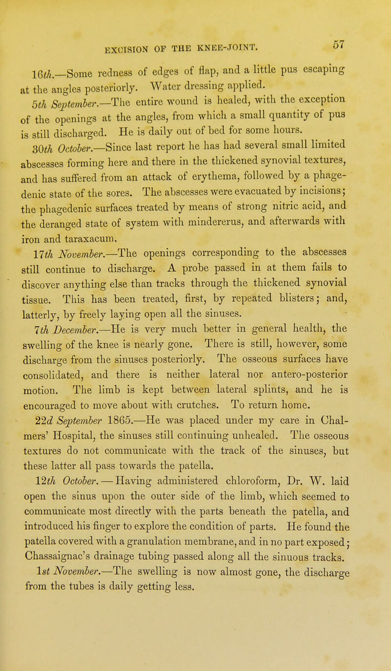 IQth.—BomQ redness of edges of flap, and a little pus escaping at the angles posteriorly. Water dressing applied. 5th September.—entire wound is healed, with the exception of the openings at the angles, from which a small quantity of pus is still discharged. He is daily out of bed for some hours. 30i!A October—'B'lncQ last report he has had several small limited abscesses forming here and there in the thickened synovial textures, and has suffered from an attack of erythema, followed by a phage- denic state of the sores. The abscesses were evacuated by incisions; the phagedenic surfaces treated by means of strong nitric acid, and the deranged state of system with mindererus, and afterwards with iron and taraxacum. 11th November.—The openings corresponding to the abscesses still continue to discharge. A probe passed in at them fails to discover anything else than tracks through the thickened synovial tissue. This has been treated, first, by repeated blisters; and, latterly, by freely laying open all the sinuses. 1th December.—He is very much better in general health, the swelling of the knee is nearly gone. There is still, however, some discharge from the sinuses posteriorly. The osseous surfaces have consolidated, and there is neither lateral nor antero-posterior motion. The limb is kept between lateral splints, and he is encouraged to move about with crutches. To return home. 22c? September 1865.—He was placed under my care in Chal- mers' Hospital, the sinuses still continuing unhealed. The osseous textures do not communicate with the track of the sinuses, but these latter all pass towards the patella. 12^/i October. — Having administered chloroform. Dr. W. laid open the sinus upon the outer side of the limb, which seemed to communicate most directly with the parts beneath the patella, and introduced his finger to explore the condition of parts. He found the patella covered with a granulation membrane, and in no part exposed; Chassaignac's drainage tubing passed along all the sinuous tracks. 1st November.—The swelling is now almost gone, the discharge from the tubes is daily getting less.