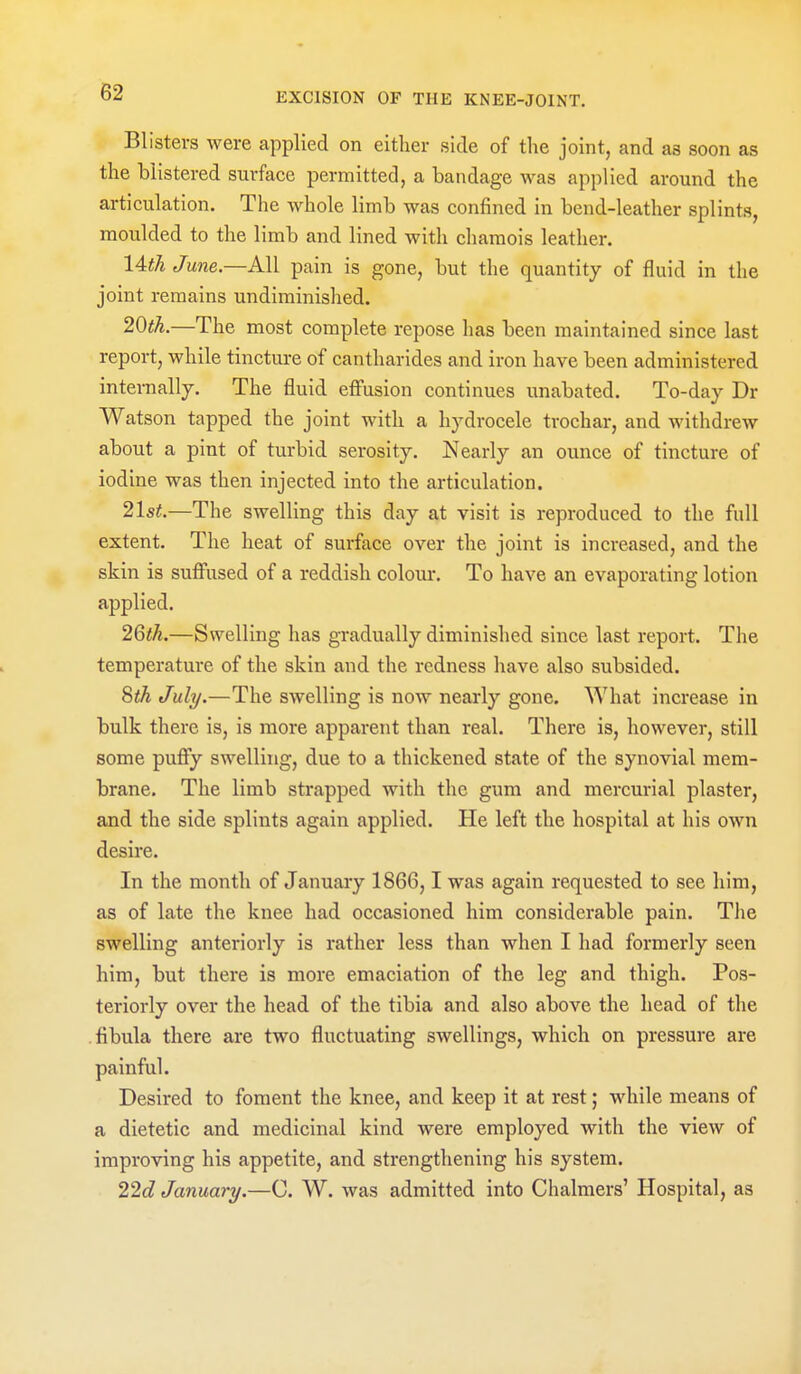 Blisters were applied on either side of the joint, and as soon as the blistered surface permitted, a bandage was applied around the articulation. The whole limb was confined in bend-leather splints, moulded to the limb and lined with chamois leather. 14th June.—All pain is gone, but the quantity of fluid in the joint remains undiminished. 20tk.—The most complete repose has been maintained since last report, while tincture of cantharides and iron have been administered internally. The fluid effusion continues unabated. To-day Dr Watson tapped the joint with a hydrocele trochar, and withdrew about a pint of turbid serosity. Nearly an ounce of tincture of iodine was then injected into the articulation. 21st.—The swelling this day at visit is reproduced to the full extent. The heat of surface over the joint is increased, and the skin is suffused of a reddish colom-. To have an evaporating lotion applied. 26th.—Swelling has gradually diminished since last report. The temperature of the skin and the redness have also subsided. 8th July.—The swelling is now neai'ly gone. What increase in bulk there is, is more apparent than real. There is, however, still some pufiy swelling, due to a thickened state of the synovial mem- brane. The limb strapped with the gum and mercurial plaster, and the side splints again applied. He left the hospital at his own desire. In the month of January 1866,1 was again requested to see him, as of late the knee had occasioned him considerable pain. The swelling anteriorly is rather less than when I had formerly seen him, but there is more emaciation of the leg and thigh. Pos- teriorly over the head of the tibia and also above the head of the fibula there are two fluctuating swellings, which on pressure are painful. Desired to foment the knee, and keep it at rest; while means of a dietetic and medicinal kind were employed with the view of improving his appetite, and strengthening his system. 22d January.—C. W. was admitted into Chalmers' Hospital, as