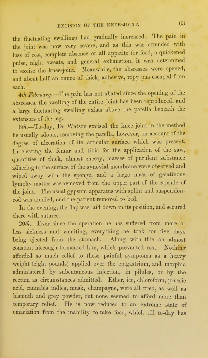 the fluctuating swellings had gradually increased. The pain in the joint was now very severe, and as this was attended with loss of rest, complete absence of all appetite for food, a quickened pulse, night sweats, and general exhaustion, it was determined to excise the knee-joint. Meanwhile, the abscesses were opened, and about half an ounce of thick, adhesive, ropy pus escaped from each. Ath February.—The pain has not abated since the opening of the abscesses, the swelling of the entire joint has been reproduced, and a large fluctuating swelling exists above the patella beneath the extensors of the leg. Qth,—To-day, Dr Watson excised the knee-joint in the method he usually adopts, removing the patella, however, on account of the degree of ulceration of its articular surface which was present. In clearing the femur and tibia for the application of the saw, quantities of thick, almost cheesy, masses of purulent substance adhering to the surface of the synovial membrane were observed and wiped away with the sponge, and a large mass of gelatinous lymphy matter was removed from the upper part of the capsule of the joint. The usual gypsum apparatus with splint and suspension- rod was applied, and the patient removed to bed. In the evening, the flap was laid down in its position, and secured there with sutures, 20ih.—Ever since the operation he has sufiered from more or less sickness and vomiting, everything he took for five days being ejected from the stomach. Along with this an almost constant hiccough tormented him, which prevented rest. Nothing afforded so much relief to these painful symptoms as a heavy weight (eight pounds) applied over the epigastrium, and morphia administered by subcutaneous injection, in pilules, or by the rectum as circumstances admitted. Ether, ice, chloroform, prussic acid, cannabis indica, musk, champagne, were all tried, as well as bismuth and grey powder, but none seemed to afford more than temporary relief. He is now reduced to an extreme state of emaciation from the inability to take food, which till to-day has