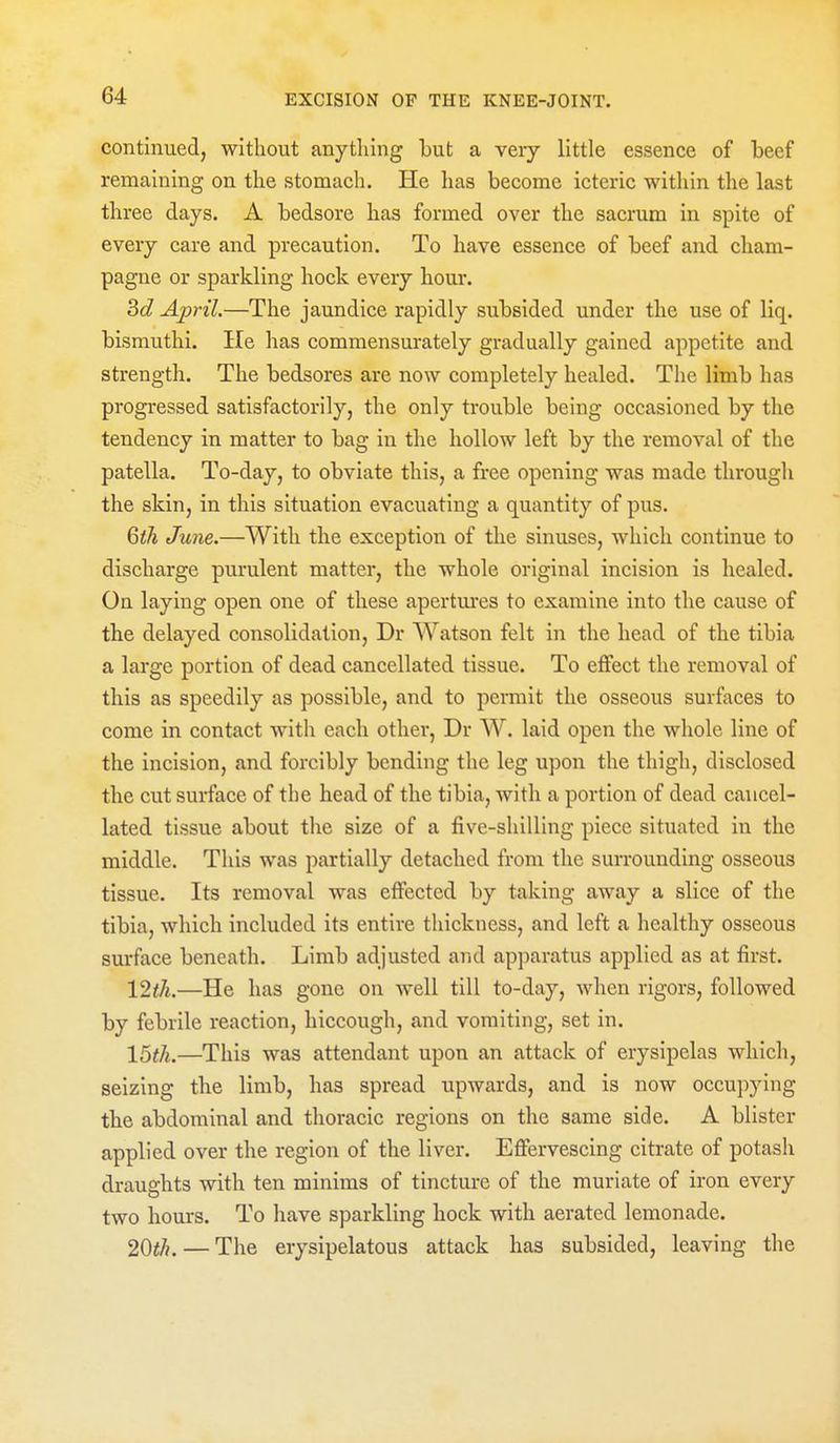 continued, without anything but a very little essence of beef remaining on the stomach. He has become icteric within the last three days. A bedsore has formed over the sacrum in spite of every care and precaution. To have essence of beef and cham- pagne or sparkling hock every hour. 3c? April.—The jaundice rapidly subsided under the use of liq. bismuthi. He has commensurately gradually gained appetite and strength. The bedsores are now completely healed. The limb has progressed satisfactorily, the only trouble being occasioned by the tendency in matter to bag in the hollow left by the removal of the patella. To-day, to obviate this, a free opening was made througli the skin, in this situation evacuating a quantity of pus. Qtli June.—With the exception of the sinuses, which continue to discharge purulent matter, the whole original incision is healed. On laying open one of these apertm'es to examine into the cause of the delayed consolidation, Dr Watson felt in the head of the tibia a lai'ge portion of dead cancellated tissue. To effect the removal of this as speedily as possible, and to permit the osseous surfaces to come in contact with each other, Dr W. laid open the whole line of the incision, and forcibly bending the leg upon the thigh, disclosed the cut surface of the head of the tibia, with a portion of dead cancel- lated tissue about the size of a five-shilling piece situated in the middle. This was partially detached from the surrounding osseous tissue. Its removal was effected by taking away a slice of the tibia, which included its entire thickness, and left a healthy osseous surface beneath. Limb adjusted and apparatus applied as at first. \2tli.—He has gone on well till to-day, when rigors, followed by febrile reaction, hiccough, and vomiting, set in. 16th.—This was attendant upon an attack of erysipelas which, seizing the limb, has spread upwards, and is now occupying the abdominal and thoracic regions on the same side. A blister applied over the region of the liver. Effervescing citrate of potash draughts with ten minims of tincture of the muriate of iron every two hours. To have sparkling hock with aerated lemonade. 20^/?. — The erysipelatous attack has subsided, leaving the