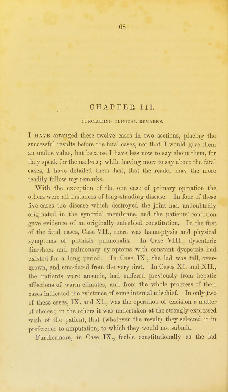 G8 CHAPTER III. CONCLUDING CLINICAL REMARKS. I HAVE arranged these twelve cases in two sections, placing the successful results before the fiital cases, not that I would give them an undue value, but because I have less now to say about them, for they speak for themselves; while having more to say about the fixtal cases, I have detailed them last, that the reader may the more readily follow my remarks. With the exception of the one case of primary operation the others were all instances of long-standing disease. In four of tliese five cases the disease which destroyed the joint had undoubtedly originated in the synovial membrane, and the patients' condition gave evidence of an originally enfeebled constitution. In the first of the fatal cases. Case VII., there was haimoptysis and physical symptoms of phthisis pulnionalis. In Case VIIL, dysenteric diarrlioca and pulmonary symptoms with constant dyspepsia had existed for a long period. In Case IX., the lad was tall, over- grown, and emaciated from the very first. In Cases XI. and XII., the patients were anajmic, had suffered previously from hepatic affections of warm climates, and from the whole progress of their cases indicated the existence of some internal mischief. In only ,two of these cases, IX. and XL, was the operation of excision a matter of choice; in the others it was undertaken at the strongly expressed wish of the patient, that (whatever the result) they selected it in preference to amputation, to which they would not submit. Furthermore, in Case IX., feeble constitutionally as the lad