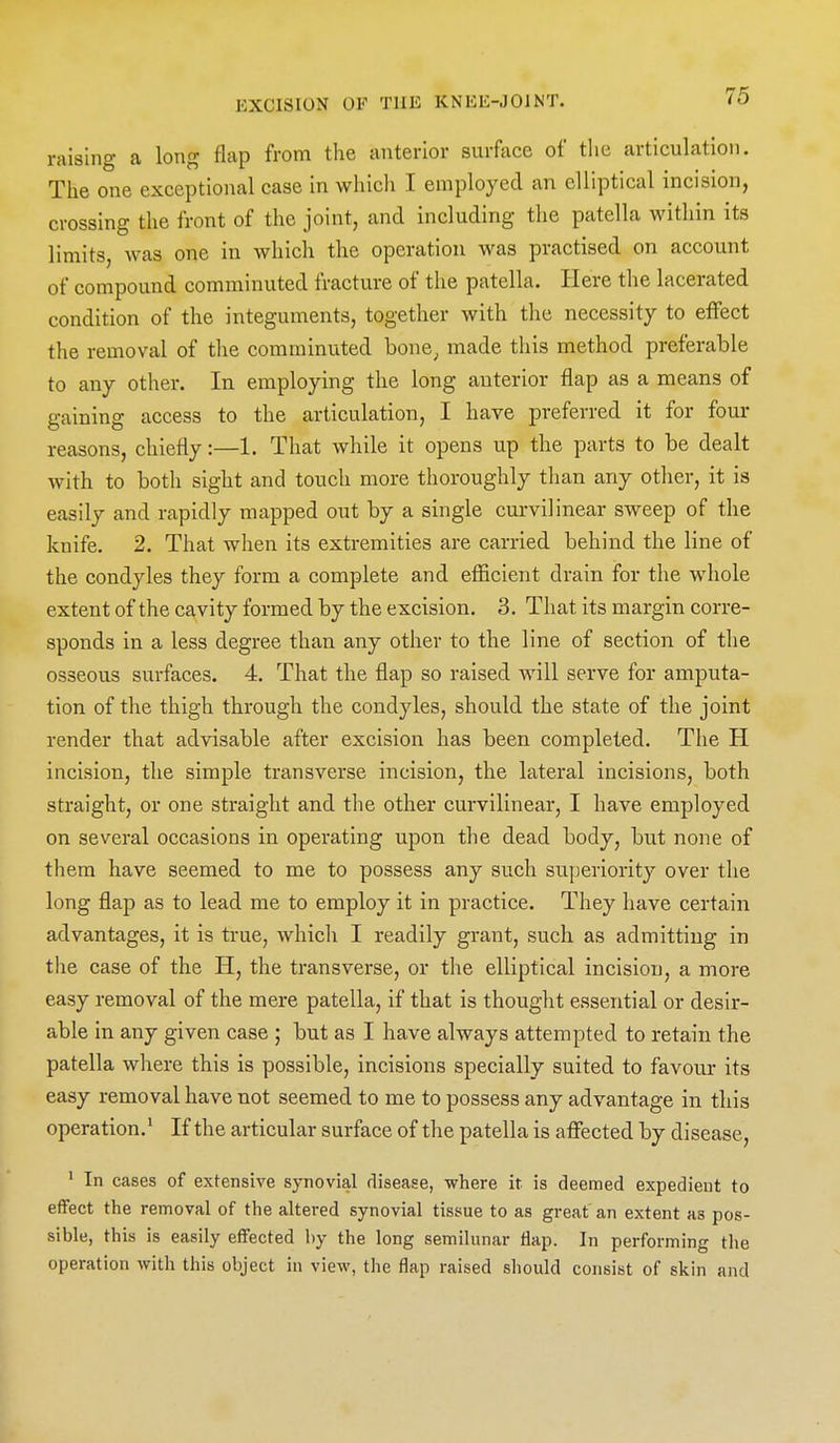 raising a long flap from the anterior surftxce of the articulation. The one exceptional case in whicli I employed an elliptical incision, crossing the front of the joint, and including the patella within its limits, was one in which the operation was practised on account of compound comminuted fracture of the patella. Here the lacerated condition of the integuments, together with the necessity to effect the removal of the comminuted bone^ made this method preferable to any other. In employing the long anterior flap as a means of gaining access to the articulation, I have preferred it for four reasons, chiefly:—1. That while it opens up the parts to be dealt with to both sight and touch more thoroughly than any other, it is easily and rapidly mapped out by a single curvilinear sweep of the knife. 2. That when its extremities are carried behind the line of the condyles they form a complete and efficient drain for the whole extent of the cavity formed by the excision. 3. That its margin corre- sponds in a less degree than any other to the line of section of the osseous surfaces. 4. That the flap so raised will serve for amputa- tion of the thigh through the condyles, should the state of the joint render that advisable after excision has been completed. The H incision, the simple transverse incision, the lateral incisions, both straight, or one straight and the other curvilinear, I have employed on several occasions in operating upon the dead body, but none of them have seemed to me to possess any such superiority over the long flap as to lead me to employ it in practice. They have certain advantages, it is true, which I readily gi-ant, such as admitting in the case of the H, the transverse, or the elliptical incision, a more easy removal of the mere patella, if that is thought essential or desir- able in any given case ; but as I have always attempted to retain the patella where this is possible, incisions specially suited to favour its easy removal have not seemed to me to possess any advantage in this operation.' If the articular surface of the patella is affected by disease, ' In cases of extensive synovial disease, where it is deemed expedient to effect the removal of the altered synovial tissue to as great an extent as pos- sible, this is easily effected by the long semilunar flap. In performing the operation with this object in view, tlie flap raised should consist of skin and