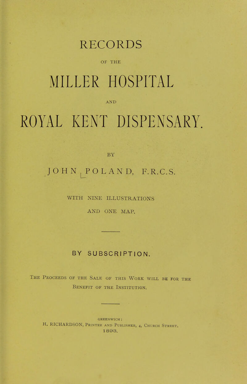 RECORDS OF THE MILLER HOSPITAL AND ROYAL KENT DISPENSARY. BY JO H N LPO L AN D, F.R.C.S. WITH NINE ILLUSTRATIONS AND ONE MAP. BY SUBSCRIPTION. The Proceeds of the Sale of this Work will be for the Benefit of the Institution. GREENWICH: H. RICHARDSON, Printer and Publisher, 4, Church Street. 1893.