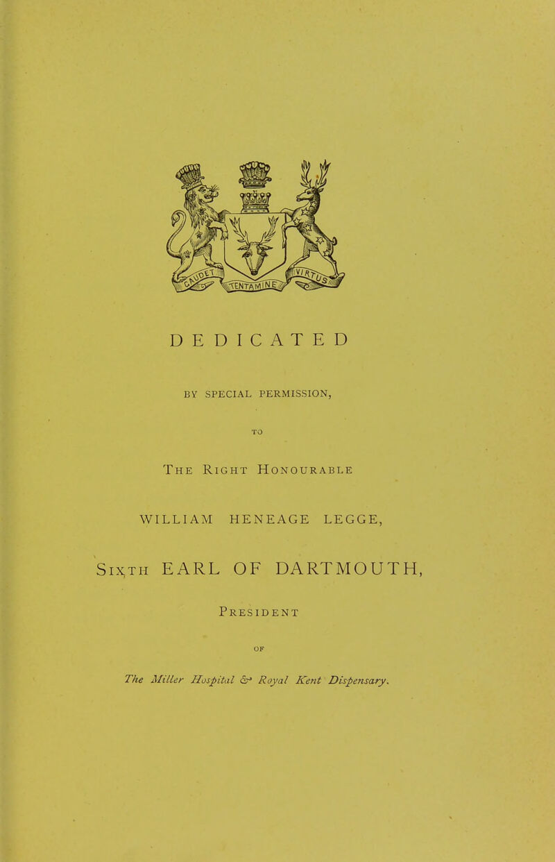 DEDICATED BY SPECIAL PERMISSION, TO The Right Honourable WILLIAM HENEAGE LEGGE, ixth EARL OF DARTMOUTH, President OF The Miller Hospital dr» Royal Kent Dispensary.