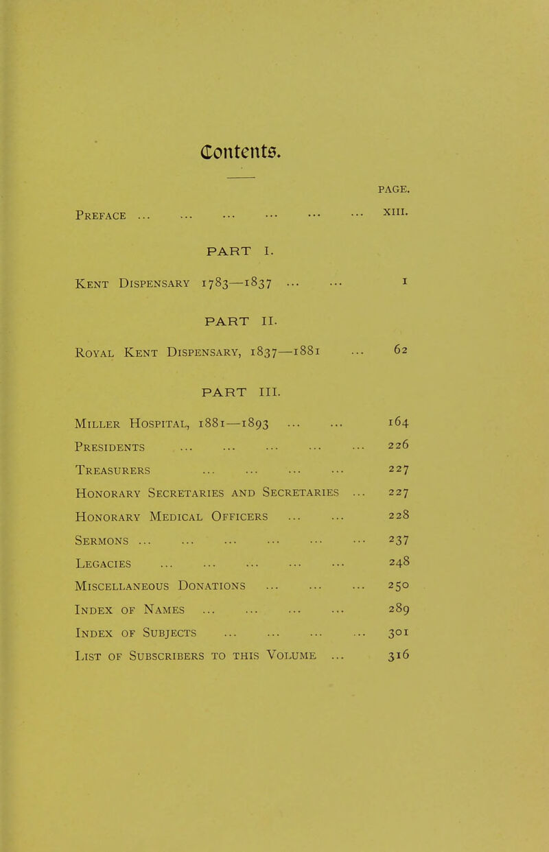 Contents, PAGE. Preface XHL PART I. Kent Dispensary 1783—1837 1 PART II. Royal Kent Dispensary, 1837—1881 ... 62 PART III. Miller Hospital, 1881—1893 164 Presidents ... ... ... ••• ••• 226 Treasurers 227 Honorary Secretaries and Secretaries ... 227 Honorary Medical Officers 228 Sermons 237 Legacies ... ... ••• ••• ••• 248 Miscellaneous Donations ... ... ... 250 Index of Names ... ... ... ••• 289 Index of Subjects ... 301 List of Subscribers to this Volume ... 316