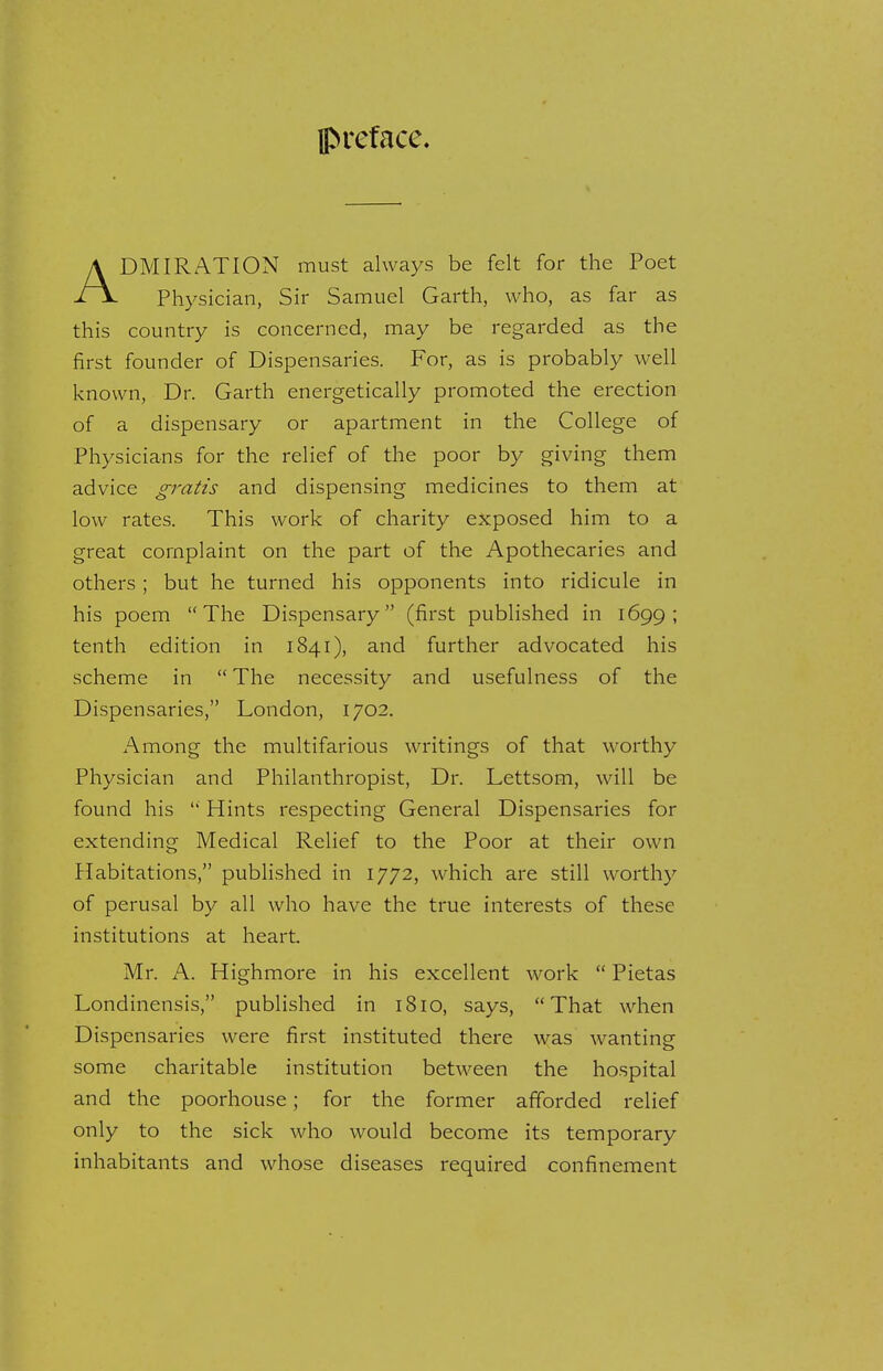 preface. DMIRATION must always be felt for the Poet Physician, Sir Samuel Garth, who, as far as this country is concerned, may be regarded as the first founder of Dispensaries. For, as is probably well known, Dr. Garth energetically promoted the erection of a dispensary or apartment in the College of Physicians for the relief of the poor by giving them advice gratis and dispensing medicines to them at low rates. This work of charity exposed him to a great complaint on the part of the Apothecaries and others; but he turned his opponents into ridicule in his poem The Dispensary (first published in 1699; tenth edition in 1841), and further advocated his scheme in  The necessity and usefulness of the Dispensaries, London, 1702. Among the multifarious writings of that worthy Physician and Philanthropist, Dr. Lettsom, will be found his  Hints respecting General Dispensaries for extending Medical Relief to the Poor at their own Habitations, published in 1772, which are still worthy of perusal by all who have the true interests of these institutions at heart. Mr. A. Highmore in his excellent work  Pietas Londinensis, published in 1810, says, That when Dispensaries were first instituted there was wanting some charitable institution between the hospital and the poorhouse; for the former afforded relief only to the sick who would become its temporary inhabitants and whose diseases required confinement