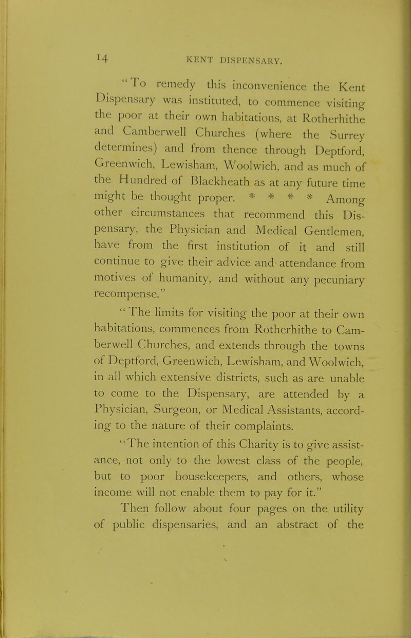 To remedy this inconvenience the Kent Dispensary was instituted, to commence visiting the poor at their own habitations, at Rotherhithe and Camberwel] Churches (where the Surrey determines) and from thence through Deptford, Greenwich, Lewisham, Woolwich, and as much of the Hundred of Blackheath as at any future time might be thought proper. * * * * Among other circumstances that recommend this Dis- pensary, the Physician and Medical Gentlemen, have from the first institution of it and still continue to give their advice and attendance from motives of humanity, and without any pecuniary recompense.  The limits for visiting the poor at their own habitations, commences from Rotherhithe to Cam- berwell Churches, and extends through the towns of Deptford, Greenwich, Lewisham, and Woolwich, in all which extensive districts, such as are unable to come to the Dispensary, are attended by a Physician, Surgeon, or Medical Assistants, accord- ing to the nature of their complaints. The intention of this Charity is to give assist- ance, not only to the lowest class of the people, but to poor housekeepers, and others, whose income will not enable them to pay for it. Then follow about four pages on the utility of public dispensaries, and an abstract of the