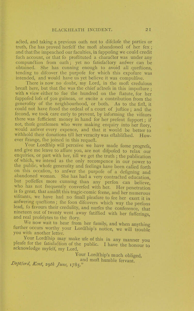 acted, and taking a previous oath not to difclofe the parties or truth, fhe has proved herfelf the moft abandoned of her fex ; and that fhe impeached our faculties, in fuppofing we could credit fuch account, or that fo proftituted a character was under any compunction from oath; yet no fatisfadtory anfvver can be obtained. She has cunning enough to avoid all queftions, tending to difcover the purpofe for which this expofure was intended, and would have us yet believe it was compulfive. There is now no doubt, my Lord, in the moft credulous breaft here, but that fhe was the chief actrefs in this impofture ; with a view either to fue the hundred on the ftatute, for her fuppofed lofs of 500 guineas, or excite a contribution from the generofity of the neighbourhood, or both. As to the firft, it could not have flood the ordeal of a court of juftice ; and the fecond, we took care early to prevent, by informing the vifitors there was fufficient money in hand for her prefent fupport; if not, thofe. gentlemen who were making enquiry into her ftory, would anfwer every expence, and that it would be better to withhold their donations till her veracity was eftablifhed. How- ever ftrange, fhe joined in this requeft. Your Lordlhip will perceive we have made fome progrefs, and give me leave to affure you, are not difpofed to relax our enquiries, or part with her, till we get the truth ; the publication of which, we intend as the only recompence in our power to the public, whofe generofity and feelings have been called forth on this occafion, to anfwer the purpofe of a defigning and abandoned woman. She has had a very contracted education, but poffeffes more cunning than any perfon can believe' who has not frequently converfed with her. Her penetration is fo great, that amidft this tragic-comic fcene, and her numerous vifitants, we have had no fmall pleafure to fee her exert it in anfwering queftions; ihe foon difcovers which way the perfons lead, fo favours their credulity, and nurfes the conference, that nineteen out of twenty went away fatiffied with her fufferings and real profelytes to the ftory. & ' We now wait to hear from her family, and when anything further occurs worthy your Lordfhip's notice, we will trouble you with another letter. Your Lordfhip may make ufe of this in any manner you pleafe for the fatisfaftion of the public. I have the honour to acknowledge myfelf, my Lord, Your Lordfhip's much obliged, and moft humble fervant. Deptford, Kent, 2gt/i June, 1785.