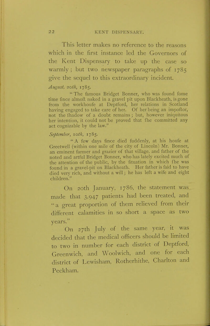 This letter makes no reference to the reasons which in the first instance led the Governors of the Kent Dispensary to take up the case so warmly; but two newspaper paragraphs of 1785 give the sequel to this extraordinary incident. August, 20th, 1785.  The famous Bridget Bonner, who was found fome time fince almoft naked in a gravel pit upon Blackheath, is gone from the workhoufe at Deptford, her relations in Scotland having engaged to take care of her. Of her being an impoftor, not the fhadovv of a doubt remains; but, however iniquitous her intention, it could not be proved that fhe committed any act cognizable by the law. September, 10th, 1785.  A few days fmce died fuddenly, at his houfe at Greetwell (within one mile of the city of Lincoln) Mr. Bonner, an eminent farmer and grazier of that village, and father of the noted and artful Bridget Bonner, who has lately excited much of the attention of the public, by the fituation in which fhe was found in a gravel-pit on Blackheath. Her father is faid to have died very rich, and without a will; he has left a wife and eight children. On 20th January, 1786, the statement was made that 3,947 patients had been treated, and a great proportion of them relieved from their different calamities in so short a space as two years. On 27th July of the same year, it was decided that the medical officers should be limited to two in number for each district of Deptford, Greenwich, and Woolwich, and one for each district of Lewisham, Rotherhithe, Charlton and Peckham.