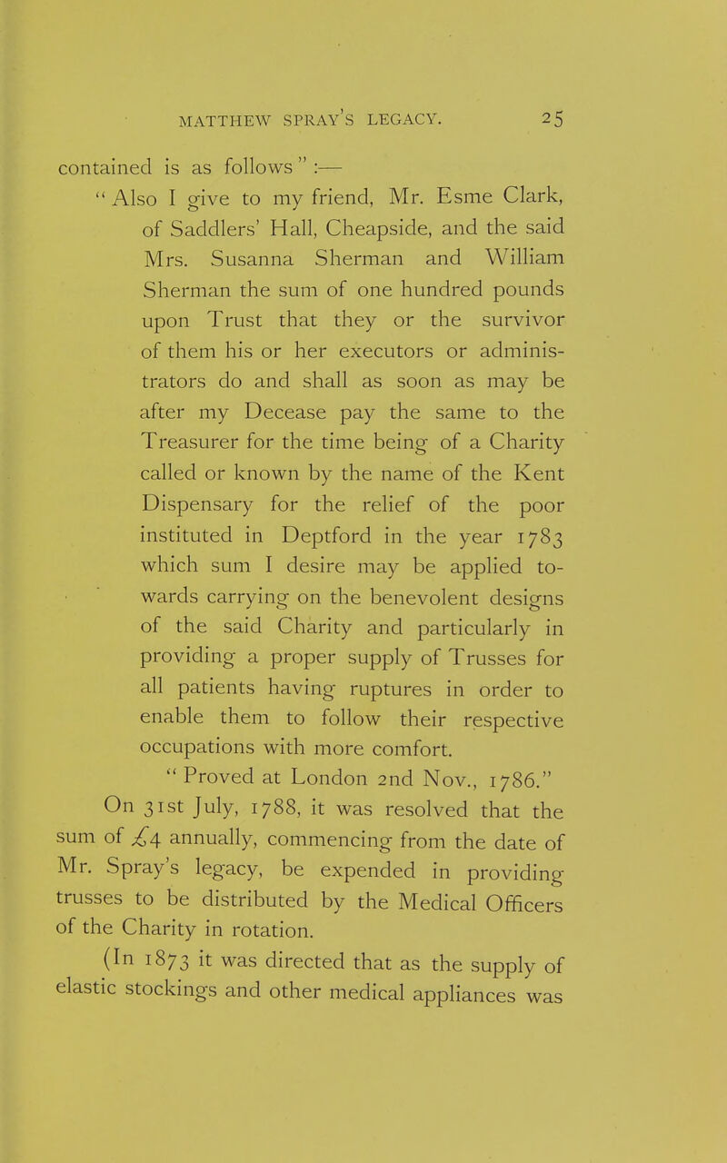 contained is as follows  :—  Also I give to my friend, Mr. Esme Clark, of Saddlers' Hall, Cheapside, and the said Mrs. Susanna Sherman and William Sherman the sum of one hundred pounds upon Trust that they or the survivor of them his or her executors or adminis- trators do and shall as soon as may be after my Decease pay the same to the Treasurer for the time being of a Charity called or known by the name of the Kent Dispensary for the relief of the poor instituted in Deptford in the year 1783 which sum I desire may be applied to- wards carrying on the benevolent designs of the said Charity and particularly in providing a proper supply of Trusses for all patients having ruptures in order to enable them to follow their respective occupations with more comfort.  Proved at London 2nd Nov., 1786. On 31st July, 1788, it was resolved that the sum of annually, commencing from the date of Mr. Spray's legacy, be expended in providing trusses to be distributed by the Medical Officers of the Charity in rotation. (In 1873 it was directed that as the supply of elastic stockings and other medical appliances was