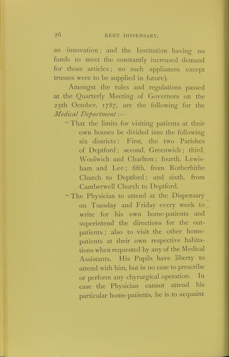 an innovation ; and the Institution having no funds to meet the constantly increased demand for those articles; no such appliances except trusses were to be supplied in future). Amongst the rules and regulations passed at the Quarterly Meeting of Governors on the 25th October, 1787; are the following for the Medical Department:—  That the limits for visiting patients at their own houses be divided into the following six districts : First, the two Parishes of Deptford; second, Greenwich; third, Woolwich and Charlton ; fourth, Lewis- ham and Lee ; fifth, from Rotherhithe Church to Deptford; and sixth, from Camberwell Church to Deptford.  The Physician to attend at the Dispensary on Tuesday and Friday every week to write for his own home-patients and superintend the directions for the out- patients ; also to visit the other home- patients at their own respective habita- tions when requested by any of the Medical Assistants. His Pupils have liberty to attend with him, but in no case to prescribe or perform any chyrurgical operation. In case the Physician cannot attend his particular home-patients, he is to acquaint