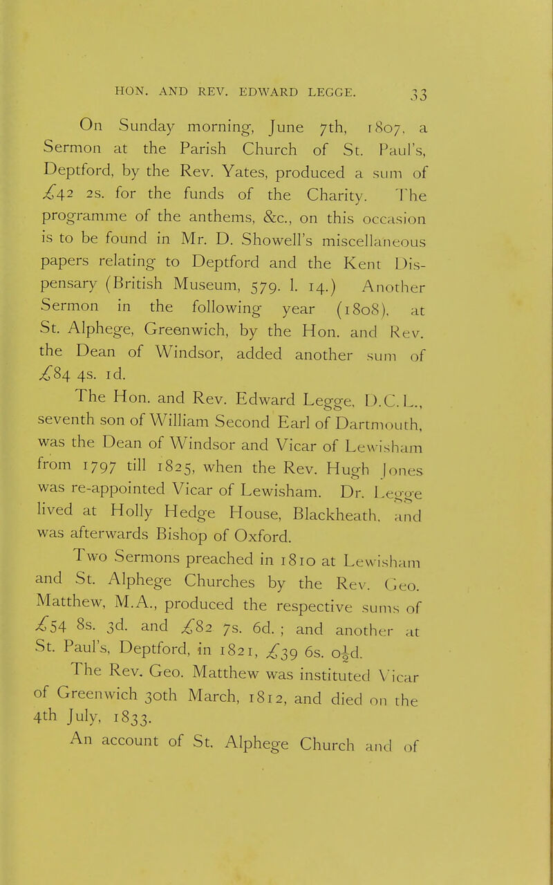 HON. AND REV. EDWARD LEGGE. On Sunday morning, June 7th, [807, a Sermon at the Parish Church of St. Paul's, Deptford, by the Rev. Yates, produced a sum of £\2 2s. for the funds of the Charity. The programme of the anthems, &c, on this occasion is to be found in Mr. D. Showell's miscellaneous papers relating to Deptford and the Kent Dis- pensary (British Museum, 579. 1. 14.) Another Sermon in the following year (1808). at St. Alphege, Greenwich, by the Hon. and Rev. the Dean of Windsor, added another sum of £84 4s. id. The Hon. and Rev. Edward Legge. D.C.L., seventh son of William Second Earl of Dartmouth, was the Dean of Windsor and Vicar of Lewisham from 1797 till 1825, when the Rev. Hueh [ones was re-appointed Vicar of Lewisham. Dr. Legge lived at Holly Hedge House, Blackheath. and was afterwards Bishop of Oxford. Two Sermons preached in 1810 at Lewisham and St. Alphege Churches by the Rev. Ceo. Matthew, M.A., produced the respective sums of ^54 8s. 3d. and ^82 7s. 6d. ; and another at St. Paul's, Deptford, in 1821, ^39 6s. o^d. The Rev. Geo. Matthew was instituted Vicar of Greenwich 30th March, 1812, and died on the 4th July, 1833. An account of St. Alphege Church and of