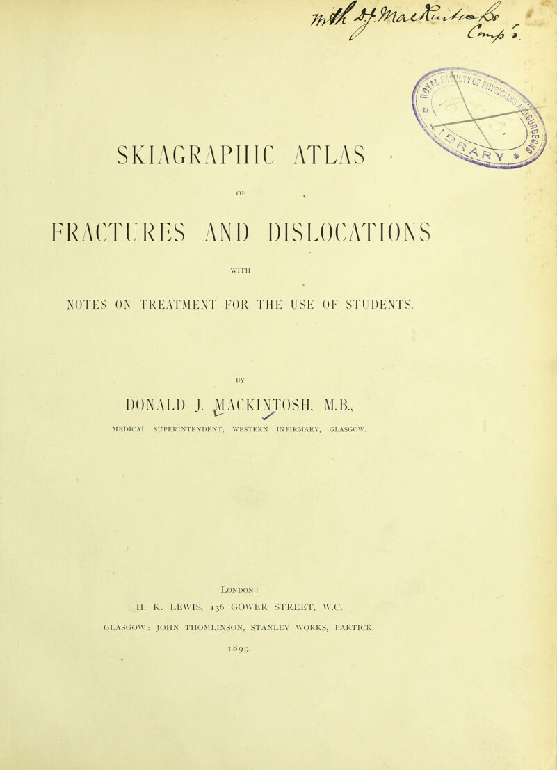 OF FRACTURES AND DISLOCATIONS WITH NOTES ON TREATMENT FOR THE USE OF STUDENTS. BY MEDICAL SUPERINTENDENT, WESTERN INFIRMARY, GLASGOW. London: H. K. LEWIS, 136 GOWER STREET, W.C. GLASGOW : JOHN THOiVTLINSON, STANLEY WORKS, LARTICK. 1899.