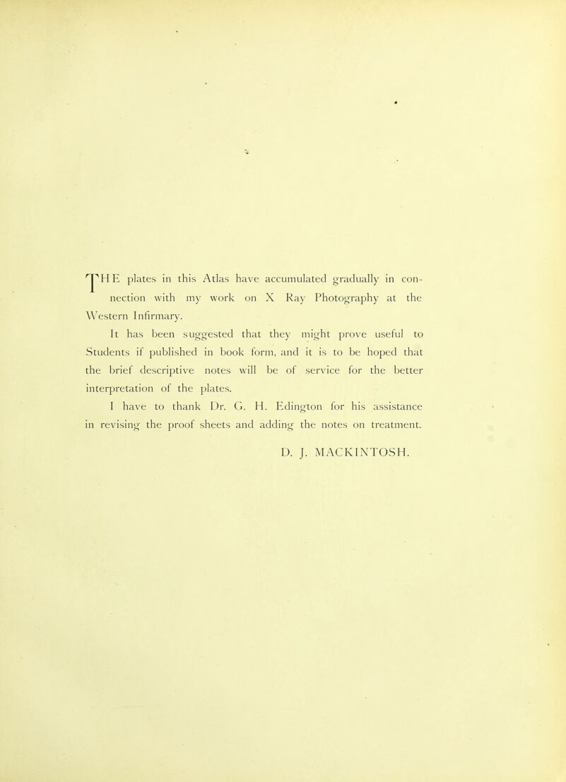 'J^HE plates in this Atlas have accumulated gradually in con- nection with my work on X Ray Photography at the Western Infirmary. It has been suggested that they might prove useful to Students if published in book form, and it is to be hoped that the brief descriptive notes will be of service for the better interpretation of the plates. I have to thank Dr. G. H. Edington lor his assistance in revising the proof sheets and adding the notes on treatment. D. J. MACKINTOSH.