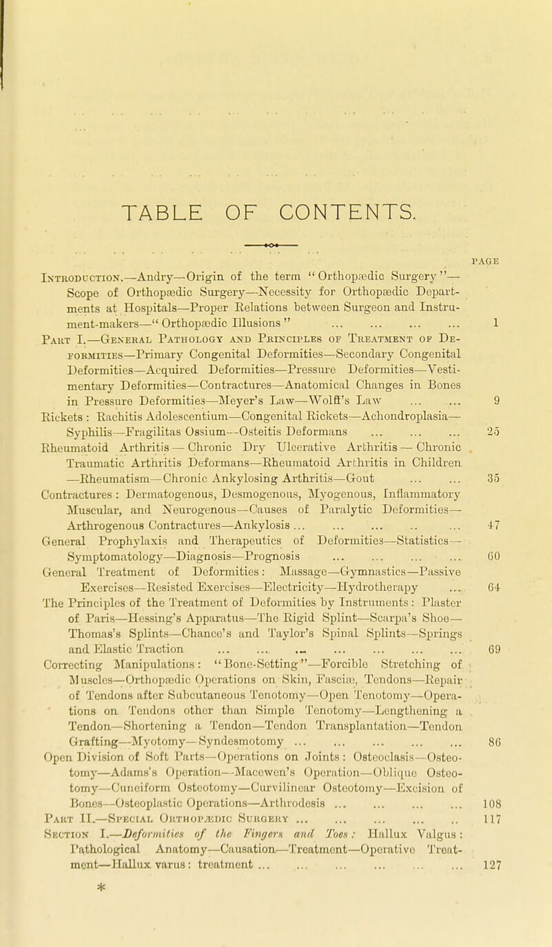TABLE OF CONTENTS. PAGE Introduction.—Andiy—Origin of the term  Orthopasdic Surger}'— Scope of Orthopajdic Surgery—Necessity for Orthopedic Depart- ments at Hospitals—-Proper Relations between Surgeon and Instru- ment-makers— Orthopaedic Illusions  1 Paut I.—General Pathology and Principles of Treatment of De- formities—Primary Congenital Deformities—Secondary Congenital Deformities—Acquired Deformities—Pressiue Deformities—Vesti- mentary Deformities—Contractures—Anatomical Changes in Bones in Pressure Deformities—Meyer's Law—WolB's Law ... ... 9 Eickets : Eachitis Adolescentium—Congenital Eickets—Achondroplasia— Syphilis—Fragilitas Ossium—Osteitis Deformans ... ... ... 2.3 Rheumatoid Arthritis — Chronic Dry Ulcerative Arthritis — Chronic Traumatic Arthritis Deformans—Rheumatoid Arthritis in Children —Rheumatism—Chronic Ankylosing Arthritis—Gout ... ... 35 Contractures : Dermatogenous, Desmogenous, IMyogenous, Inflammatory Muscular, and Neurogenous—Causes of Paralytic Deformities— Arthrogenous Contractures—Ankylosis... ... ... .. ... 47 General Prophylaxis and Therapeutics of Deformities—Statistics— Symptomatology—Diagnosis—Prognosis ... ... ... ... 60 General Treatment of Deformities : Massage—Gymnastics—Passive Exercises—Resisted Exercises—Electricity—Hydrotherapy ... 64 The Principles of the Treatment of Deformities by Instruments : Plaster of Paris—Hessing's Apparatus—The Rigid Splint—Scarpa's Shoe— Thomas's Splints—Chance's and Taylor's Spinal Splints—Springs and Elastic Traction ... ... .„ ... ... ... ... 69 CoiTecting Manipulations: Bono-Setting—Forcible Stretching of Muscles—Orthopasdic Operations on Skin, Fasciic, Tendons—-Repair of Tendons after Subcutaneous Tenotomy—Open Tenotomy—Opera- tions on Tendons other than Simple Tenotomy—Lengthening a Tendon—Shortening a Tendon—Tendon Transplantation—Tendon Grafting—Myotomy—Syndesmotomy 86 Open Division of Soft Parts—Operations on Joints : Osteoclasis—Osteo- tomj'—Adams's Operation—Macewcn's Operation—Obliciue Osteo- tomy—Cuneiform Osteotomy—Curvilinear Osteotomy—E.xcisiou of Bones—Osteoplastic Operations—Arthrodesis ... ... ... ... 108 Part II.—Special ORTHOPyiiDic Surgery ... ... ... ... .. 117 Sf.ction I.—Deformities of the Fingem and Toes: Hallux Valgus: Pathological Anatomy—Causation—Treatment—Operative Treat- ment—Hallux varus: treatment... ... ... ... ... ... 127 *