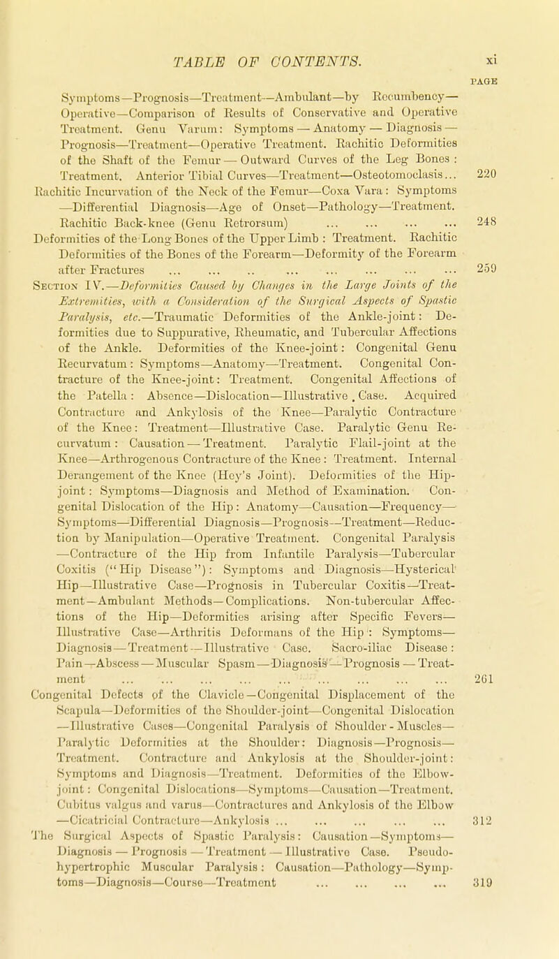 I'AOE Symptoms—Prognosis—Trcutment—Ambulant—by Eccuiubeucy— Operative—Comparison of Results of Conservative and Operative Treatment. Genu Varum: Symi^toms — Anatomy — Diagnosis — Prognosis—Treatment—Operative Treatment. Rachitic Deformities of the Shaft of the Femur — Outward Curves of the Leg Bones : Treatment. Anterior Tibial Curves—Treatment—Osteotomoclasis... 220 Rachitic Incurvation of the Neck of the Femur—Coxa Vara: Symptoms —Differential Diagnosis—Age of Onset—Pathology—Treatment. Rachitic Back-knee (Genu Retrorsum) ... ... ... ... 248 Deformities of the Long Bones of the Upper Limb : Treatment. Rachitic Deformities of the Bones of the Forearm—Deformity of the Forearm after Fractures 259 Section IV.—Deformities Caused by Changes in the Large Joints of the Extremities, with a Coimderalion of the Surgical Aspects of Spastic Faralysis, etc.—Traumatic Deformities of the Ankle-joint: De- formities due to Suppurative, Rheumatic, and Tubercular Affections of the Ankle. Deformities of the Knee-joint: Congenital Genu Recurvatum : Symptoms—Anatomy—Treatment. Congenital Con- tracture of the Knee-joint: Treatment. Congenital Affections of the Patella : Absence—Dislocation—Illustrative , Case. Acquired Contracture and Ankylosis of the Knee—Paralytic Contracture of the Knee: Treatment—Illustrative Case. Paralytic Genu Re- curvatum: Causation — Treatment. Paralytic Flail-joint at the Knee—Arthrogenous Contracture of the Knee : Treatment. Internal Derangement of the Knee (Hey's Joint). Deformities of the Hip- joint : Symptoms—Diagnosis and Method of Examination. Con- genital Dislocation of the Hip: Anatomy—Causation—Frequency— Symptoms—^Differential Diagnosis—Prognosis—Treatment—Reduc- tion by Manipulation—Operative Treatment. Congenital Paralysis —Contracture of the Hip from Infantile Paralysis—-Tubercular Coxitis (Hip Disease): Symptoms and Diagnosis—Hysterical Hip—Illustrative Case—Prognosis in Tubercular Coxitis—Treat- ment—Ambulant Methods—Complications. Non-tubercular Affec- tions of the Hip—Deformities arising after Specific Fevers— Illustrative Case—Arthritis Deformans of the Hip : Symptoms— Diagnosis — Treatment — Illustrative Case. Sacro-iliae Disease: Piiin —Abscess — Muscular Spasm — Diagnosis-Prognosis —• Treat- ment 201 Congenital Detects of the Clavicle—Congenital Displacement of the Scapula—Deformities of the Shoulder-joint—Congenital Dislocation —Illustrative Cases—Congenital Paralysis of Shoulder - Muscles— Paralytic Deformities at the Shoulder: Diagnosis—Prognosis— Treatment. Contracture and Ankylosis at the Shoulder-joint: Symptoms and Diagnosis—Treatment. Deformities of the Elbow- joint : Congenital Dislocations—Symptoms—Causation—Treatment. Cubitus valgus and varus—Contractures and Ankylosis of the Elbjw —Cicatricial Contracture—Ankylosis ... ... ... ... ... 312 The Surgical Aspects of Spastic Paralysis: Causation—Symptom-i— Diagnosis — Prognosis — Treatment — Illustrative Case. Pseudo- hypertrophic Muscular Paralysis : Causation—Pathology—Symp- toms—Diagno.sia—Course—Treatment ... ... ... ... 319
