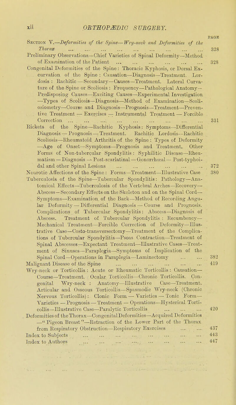 PAGE Section V.—Deformities of the Spine—Wry-neck and Deformities of the Thorax 328 Preliminary Observations—Chief Varieties of Spinal Deformity—Slethod of Examination of the Patient ... ... ... ... ... ... 328 Congenital Deformities of the Spine : Thoracic Kyphosis, or Dorsal Ex- curvation of the Spine : Causation—Diagnosis—Treatment. Lor- dosis : Rachitic — Secondary—Causes—Treatment. Lateral Curva- ture of the Spine or Scoliosis : Frequency—Pathological Anatomy— Predisposing Causes—E,Kciting Causes—Experimental Investigation. —Types of Scoliosis—Diagnosis—Method of Examination—Scoli- osiometry—Course and Diagnosis—Prognosis—-Treatment—Preven- tive. Treatment — Exercises — Instrumental Treatment — Forcible Correction 331 Rickets of the Spine—Rachitic Kyphosis: Symptoms—Differential Diagnosis — Prognosis —; Treatment. Rachitic Lordosis—Rachitic Scoliosis—Rheumatoid Arthritis of the Spine : Types of Deformity —Age of Onset—Symptoms—Prognosis and Treatment. Other Forms of Non-tuberQular Spondylitis : Syphilitic Disease—Rheu- matism— Diagnosis — Post-scarlatinal — Gonorrhcxjal— Post-typhoi- dal and other Spinal Lesions ... ... ... ... ... .. 372 Neurotic Affections of the Spine : Forms—Treatment—Illustrative Case 380 Tuberculosis of the Spine—Tubercular Spondylitis : Pathology—Ana- tomical Effects—Tuberculosis of the Vertebral Arches—Recovery— Abscess—Secondary Effects on. the Skeleton and on the Spinal Cord— Symptoms—Examination of the Back—^Method of Recording Angu- lar Deformity—-Differential Diagnosis — Course and Prognosis. Complications of Tubercular Spondylitis: Ab.sce.ss—^Diagnosis of Abscess. Treatment of Tubercular Spondylitis : Recumbency— Mechanical Treatment—Forcible Correction of Deformity—Illus- trative Case—Costo-transversectomy—Treatment of the Complica- tions of Tubercular Spondylitis—Psoas Contraction—Treatment of Spinal Abscesses—Expectant Treatment—Illustrative Cases—Treat- ment of Sinuses—Paraplegia—Symptoms of Implication of the Spinal Cord—Operations in Paraplegia—Laminectomy ... ... 382 Malignant Disease of the Spine ... ... ... ... 419 Wry-neck or Torticollis : Acute or Rheumatic Torticollis : Causation— Course—Treatment. Oculiir Torticollis—Chronic Torticollis. Con- genital Wry-neck : Anatomy—Illustrative Case—Treatment. Articular and Osseous Torticollis—Spasmodic Wry-neck (Chi-onic Nervous Torticollis): Clonic Form — Varieties — Tonic Form— A''arieties —Prognosis — Treatment — Operations—Hysterical Torti- collis—Illustrative Case—Paralytic Torticollis 420 Deformities of the Thorax—Congenital Deformities—Acquired Deformities — Pigeon Breast—Retraction of the Lower Part of the Thorax from Respiratory Obstruction—Respiratory Exercises 437 Index to Subjects 443 Index to Authors ... 447