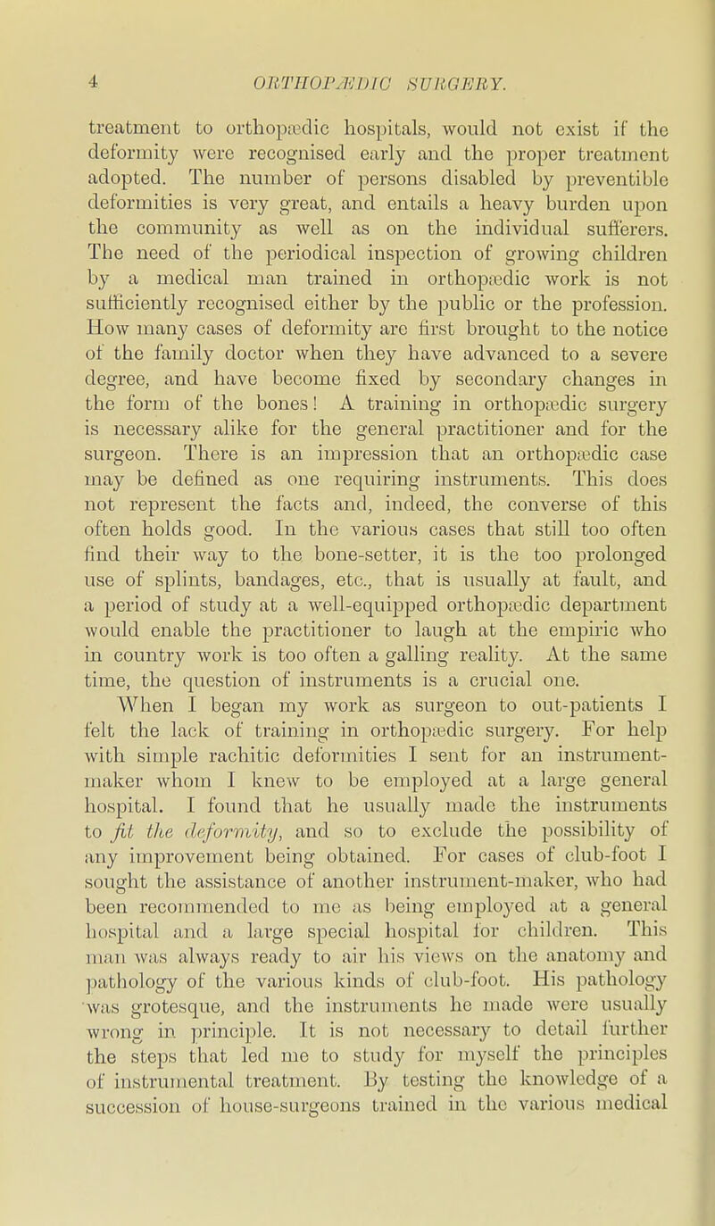 treatment to orthopttKlic hospitals, would not exist if the deformity were recognised early and the proper treatment adopted. The number of persons disabled by preventible deformities is very great, and entails a heavy burden upon the community as well as on the individual sufi'erers. The need of the j)eriodical inspection of growing children by a medical man trained in orthopaedic Avork is not sufficiently recognised either by the public or the profession. How many cases of deformity are first brought to the notice of the family doctor when they have advanced to a severe degree, and have become fixed by secondary changes in the form of the bones! A training in orthopaedic surgery is necessary alike for the general practitioner and for the surgeon. There is an impression that an orthop;edic case may be defined as one requiring instruments. This does not represent the facts and, indeed, the converse of this often holds good. In the various cases that still too often find their way to the bone-setter, it is the too prolonged use of splints, bandages, etc., that is usually at fault, and a period of study at a well-equipped orthopaedic department would enable the practitioner to laugh at the empiric who in country work is too often a galling reality. At the same time, the question of instruments is a crucial one. When I began my work as surgeon to out-patients I felt the lack of training in orthopjedic surgery. For help with simple rachitic deformities I sent for an instrument- maker whom I knew to be employed at a large general hospital. I found that he usually made the instruments to Jit the deformity, and so to exclude the possibility of any improvement being obtained. For cases of club-foot I sought the assistance of another instrument-maker, who had been recommended to me as being emplo3'ed at a general hospital and a large special hospital lor children. This man was always ready to air his views on the anatomy and jmthology of the various kinds of club-foot. His pathology was grotesque, and the instruments he made were usually wrong in principle. It is not necessary to detail further the steps that led me to study for myself the principles of instrumental treatment. By testing the knowledge of a succession of house-surgeons trained in the various inedical
