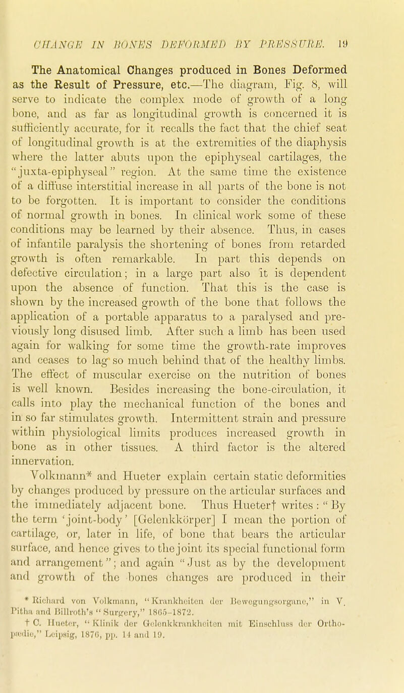 GTTANGE IN nOiYI'lS DEPOEMlill) nv PRESSURE. It) The Anatomical Changes produced in Bones Deformed as the Result of Pressure, etc.—The diiioram, VV^. 8, will serve to indicate the complex mode of growth of a long bone, and as far as longitudinal growth is concerned it is suthciently accurate, for it recalls the fact that the chief seat of longitudinal growth is at the extremities of the diaphysis where the latter abuts upon the epiphyseal cartilages, the  juxta-epiphjseal region. At the same time the existence of a diffuse interstitial increase in all parts of the bone is not to be forgotten. It is important to consider the conditions of normal growth in bones. In clinical work some of these conditions may be learned by their absence. Thus, in cases of infantile j)aralysis the shortening of bones from retarded growth is often remarkable. In part this depends on defective circulation; in a large part also it is dependent upon the absence of function. That this is the case is shown by the increased growth of the bone that follows the application of a portable apparatus to a paralysed and pre- viously long disused limb. After such a limb has been used again for walking for some time the growth-rate improves and ceases to lag' so much behind that of the healthy limbs. The effect of muscular exercise on the nutrition of bones is well known. Besides increasing the bone-circulation, it calls into play the mechanical function of the bones and in so far stimulates growth. Intermittent strain and pressure within physiological limits produces increased growth in bone as in other tissues. A third factor is the altered innervation. Volkmann* and Hueter explain certain static deformities by changes produced by pressure on the articular surfaces and the immediately adjacent bone. Thus Hueterf writes :  By the term 'joint-body' [Gclenkkorper] I mean the portion of cartilage, or, later in life, of bone that bears the articular surface, and hence gives to the joint its special functional form and arrangement; and again  Just as by the development and growth of the bones changes arc produced in their * Rich.'ird von Vulkmann,  Krankhoitoii dor liowogung'sorganc, in V. Pitha and Billi-oth's  .Surfjery, 1805-1872. t C. lluetnr,  Klinik dor Golonkkrankhciton mit Eiuschliiss disi' Ortho-