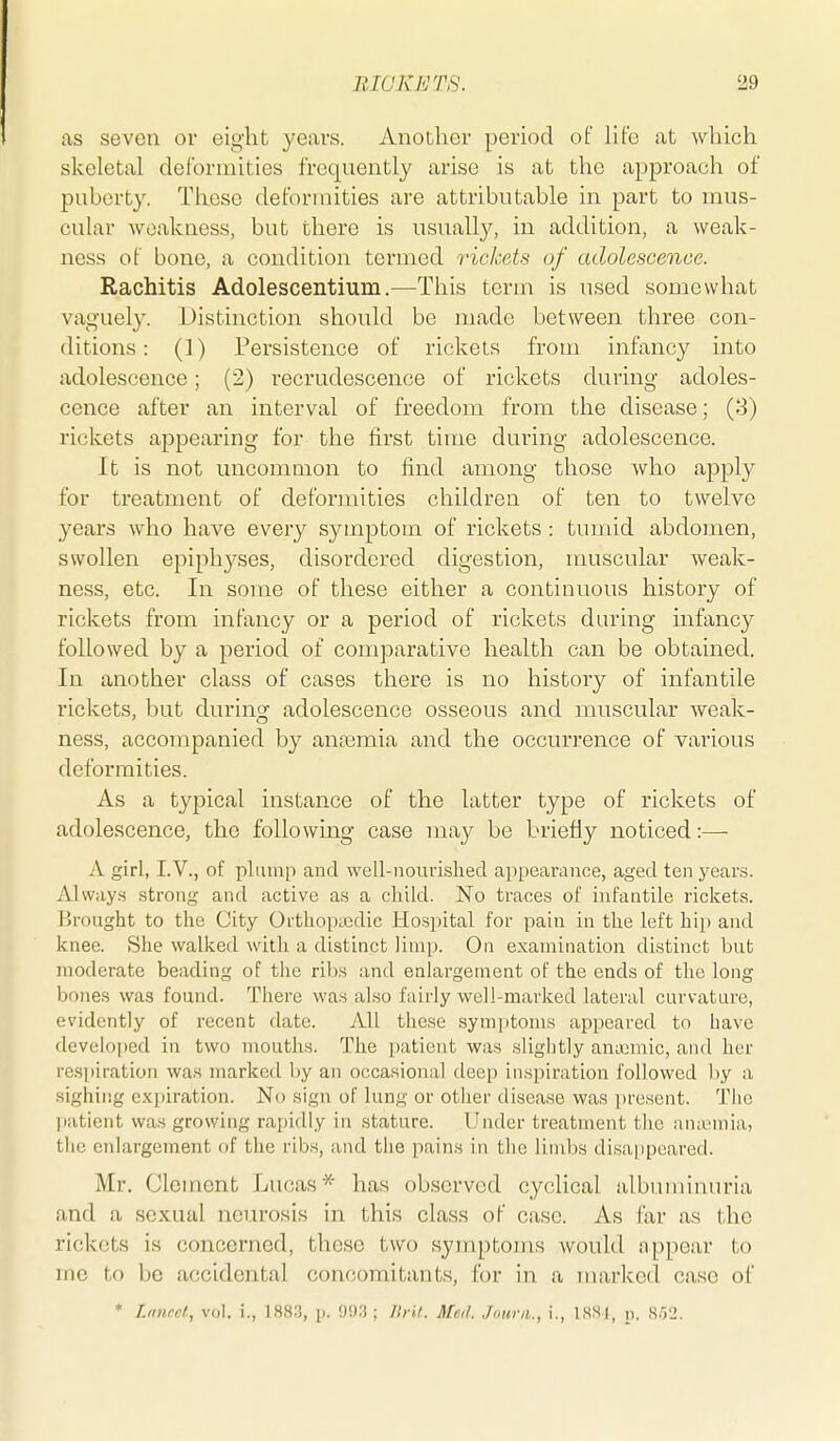 as seven or eight years. Another period of life at which skeletal deformities frequently arise is at the approach of puberty. These deformities are attributable in part to mus- cular weakness, but there is usually, in addition, a weak- ness of bone, a condition termed rickets of adolescence. Rachitis Adolescentium.—This term is used somewhat vaguely. Distinction should be made between three con- ditions : (]) Persistence of rickets from infancy into adolescence; (2) recrudescence of rickets during adoles- cence after an interval of freedom from the disease; (8) rickets appearing for the first time during adolescence. It is not uncommon to find among those who apply for treatment of deformities children of ten to twelve years who have every symptom of rickets : tumid abdomen, swollen epiphj^ses, disordered digestion, muscular weak- ness, etc. In some of these either a continuous history of rickets from infancy or a period of rickets during infancy followed by a period of comparative health can be obtained. In another class of cases there is no history of infantile rickets, but during adolescence osseous and muscular Aveak- ness, accompanied by anaimia and the occurrence of various deformities. As a typical instance of the latter type of rickets of adolescence, the following case may be briefly noticed:— A girl, I.v., of plump and well-nourished appearance, aged ten years. Always strong and active as a child. No traces of infantile rickets. Brought to the City Orthopaedic Hospital for pain in the left hip and knee. She walked witli a distinct limp. On examination distinct but moderate beading of tlic ribs and enlargement of the ends of the long bones was found. There was also fairly well-marked lateral curvature, evidently of recent date. All these symptoms appeared to have devclo|)ed in two mouths. The patient was slightly anieniic, and her respiration was marked by an occasional deep inspiration followed l)y a sighing expiration. No sign of lung or other disease was present. The liatient was growing rapidly in stature. Under treatment the amemia, tlie enlargement of the ribs, and the pains in the limbs disa^ipeared. Mr, Clement Lucas* has observed cyclical albuminuria and a sexual neurosis in this class of case. As far as the rickets is concerned, these two symptoms would appear to ine to be accidental concomitants, for in a marked case of * L/iurcl, vol. i., 1883, p. 993; Ilrif. Med. Jourii., i., ISHl, p. sr/2.