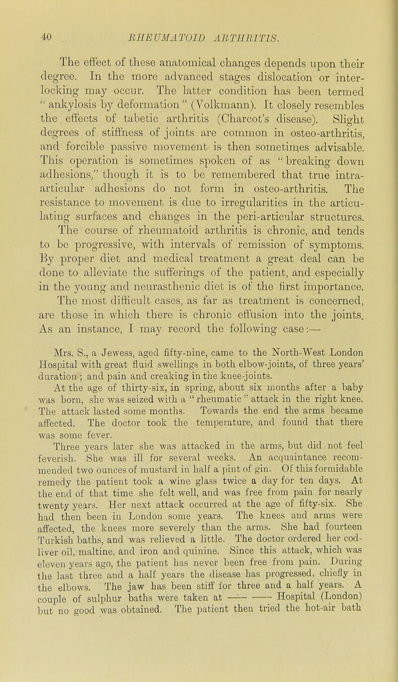 The effect of these anatomical changes depends upon their degree. In the more advanced stages dislocation or inter- locking may occur. The latter condition has been termed  ankylosis by deformation  (Volkmann). It closely resembles the effects of tabetic arthritis (Charcot's disease). Slight degrees of stiffness of joints are common in osteo-arthritis, and forcible passive movement- is then sometimes advisable. This operation is sometimes spoken of as  breaking down adhesions, though it is to be remembered that true intra- articular adhesions do not form in osteo-arthritis. The resistance to movement is due to irregularities in the articu- lating surfaces and changes in the peri-articular structures. The course of rheumatoid arthritis is chronic, and tends to be progressive, with intervals of remission of symptoms. By proper diet and medical treatment a great deal can be done to alleviate the sufferings of the patient, and especially in the young and neurasthenic diet is of the first importance. The most difficult cases, as far as treatment is concerned, are those in which there is chronic effusion into the joints. As an instance, I may record the following case:— Mrs. S., a Jewess, aged fifty-nine, came to tlie North-West London Hospital with great fluid swellings in both elbow-joints, of three years' duration ; and pain and creaking in the knee-joints. At the age of thirty-six, in spring, about six months after a baby was born, she was seized with a  rheumatic  attack in the right knee. The attack lasted some montlis. Towards the end the arms became affected. The doctor took the temperature, and found that there was some fever. Three years later she was attacked in the arms, but did not feel feverish. She was ill for several weeks. An acquaintance recom- mended two ounces of mustard in half a pint of gin. Of this formidable remedy the patient took a wine glass twice a day for ten days. At the end of that time she felt well, and was free from pain for nearly twenty years. Her next attack occurred at the age of fifty-six. She had then been in Londou some years. The knees and arms were affected, the knees more severely than the arms. She had fourteen Turkish baths, and was relieved a little. The doctor ordered her cod- liver oil, maltine, and iron and quinine. Since this attack, which was eleven years ago, the patient has never been free from pain. During the last three and a half years the disease has progressed, chiefly in the elbows. The jaw has been stiff for three and a half years. A couple of sulphur baths were taken at — Hospital (London) but no good was obtained. The patient then tried the hot-air bath