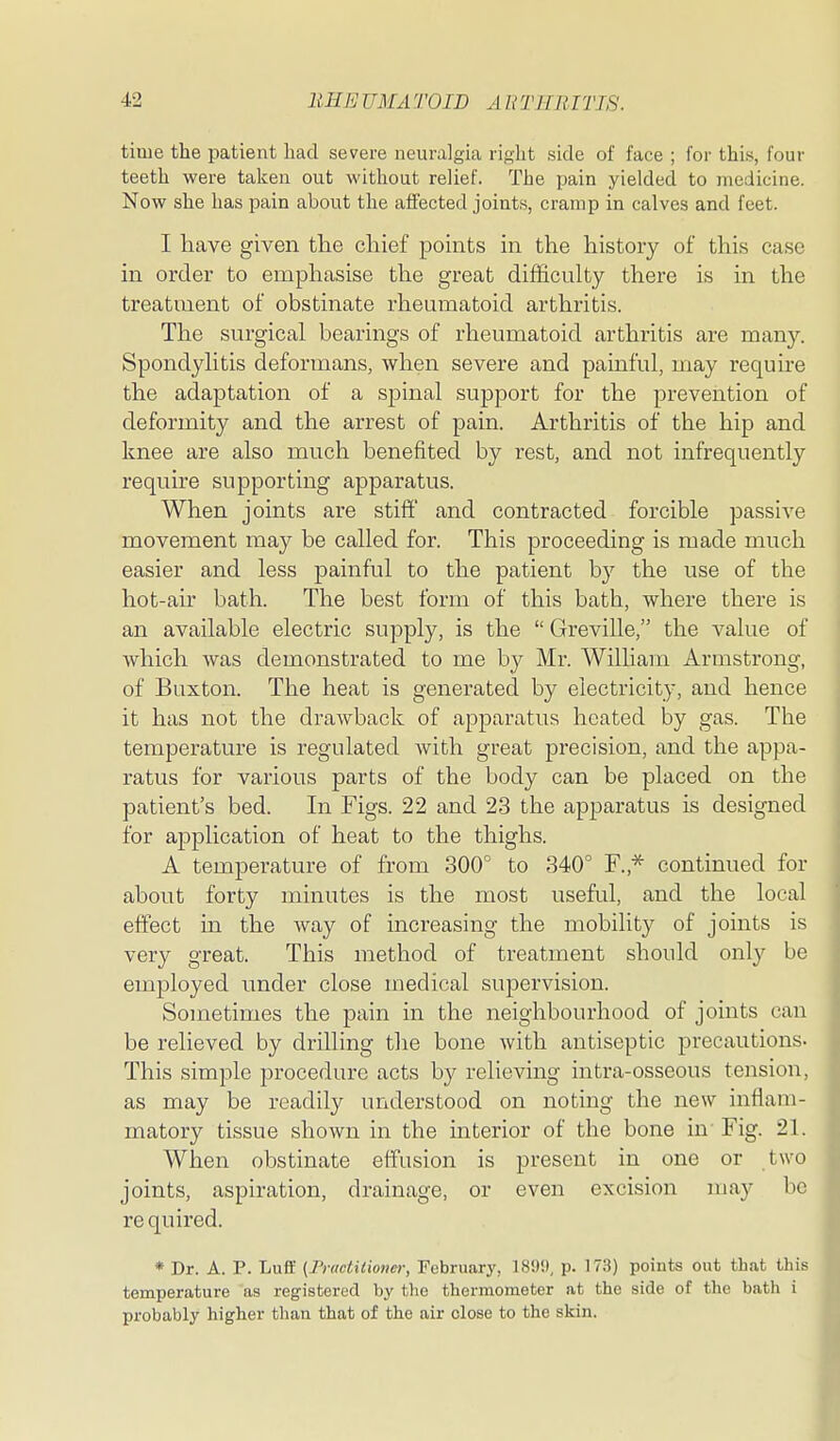 time the patient had severe neuralgia right side of face ; for this, four teeth were taken out without relief. The pain yielded to medicine. Now she has pain about the afi'ected joints, cramp in calves and feet. I have given the chief points in the history of this case in order to emphasise the great difficulty there is in the treatment of obstinate rheumatoid arthritis. The surgical bearings of rheumatoid arthritis are many. Spondylitis deformans, when severe and painful, may require the adaptation of a spinal support for the prevention of deformity and the arrest of pain. Arthritis of the hip and knee are also much benefited by rest, and not infrequently require supporting apparatus. When joints are stiff and contracted forcible passive movement may be called for. This proceeding is made much easier and less painful to the patient by the use of the hot-air bath. The best form of this bath, where there is an available electric supply, is the  Greville, the value of which was demonstrated to me by Mr. William Armstrong, of Buxton. The heat is generated by electricity, and hence it has not the drawback of apparatus heated by gas. The temperature is regulated with great precision, and the appa- ratus for various parts of the body can be placed on the patient's bed. In Figs. 22 and 23 the apparatus is designed for aj)plication of heat to the thighs. A temperature of from 300° to 340° F.,* continued for about forty minutes is the most useful, and the local effect in the way of increasing the mobility of joints is very great. This method of treatment should only be employed under close medical supervision. Sometimes the pain in the neighbourhood of joints can be relieved by drilling the bone with antiseptic precautions. This simple procedure acts b}^ relieving intra-osseous tension, as may be readily understood on noting the new inflam- matory tissue shown in the interior of the bone in'Fig. 21. When obstinate effusion is present in one or two joints, aspiration, drainage, or even excision may be re quired. * Dr. A. P. Luff {Fractidoner, February, 18!)9, p. 17.S) points out that this temperature as registered by the thermometer at the side of the bath i probably higher than that of the air close to the skin.