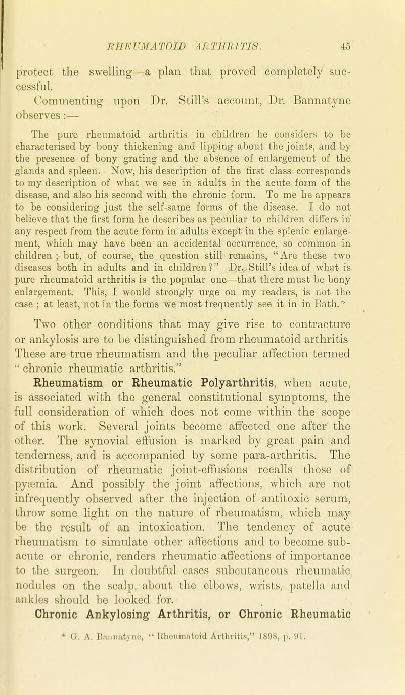 protect the swelling—a plan that proved completely suc- cessful. Commentuig upon Dr. Still's account, Dr. Bannatyne observes :— The pure rheumatoid arthritis ia children he considers to be characterised by bony thickening and lipping about the joints, and by the presence of bony grating and the absence of enlargement of the glands and spleen. Now, his description of the first class corresponds to my description of what we see in adults in the acute form of the disease, and also his second with the chronic form. To me he appears to be considering just the self-same forms of the disease. I do not believe that the first form he describes as peculiar to children differs in' any respect from the acute form in adults except in the splenic enlarge- ment, which may have been an accidental occurrence, so common in children ; but, of course, the question still remains, Are these two diseases both in adults and in children'? Dr.,Still's idea of what is pure rheumatoid arthritis is the popular one—that there must be bony enlargement. This, I would strongly urge on my readers, is not the case ; at least, not in the forms we most frequently see it in in Bath.* Two other conditions that may give rise to contracture or ankylosis are to be distinguished from rheumatoid arthritis These are true rheumatism and the peculiar aflfection termed  chronic rheumatic arthritis. Rheumatism or Rheumatic Polyarthritis, when acute, is associated with the general constitutional symptoms, the full consideration of which does not come Avithin the scope of this work. Several joints become affected one after the other. The synovial effusion is marked by great pain and tenderness, and is accompanied by some para-arthritis. The distribution of rheumatic joint-effusions reca,lls those of pyieraia. And possibly the joint affections, which are not infrequently observed after the injection of antitoxic serum, throw some light on the nature of rheumatism, which may be the result of an intoxication. The tendency of acute rheumatism to simulate other affections and to become sub- acute or chronic, renders rheumatic affections of importance to the surgeon. In doubtful cases subcutaneous rheumatic, nodules on the scalp, about the elbows, wrists, patella and ankles should be looked for. Chronic Ankylosing Arthritis, or Chronic Rheumatic * G. A. BfiMnatvno,  Khetimntoid Arthritis, 1898, j). 91.