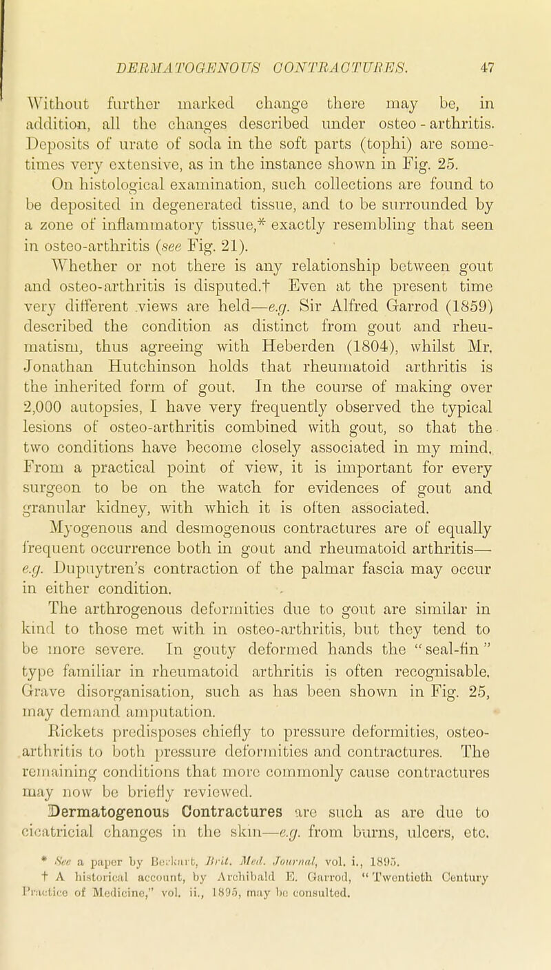 Without further marked change there may be, in addition, all the changes described under osteo - arthritis. Deposits of urate of soda in the soft parts (tophi) are some- times very extensive, as in the instance shown in Fig. 25. On histological examination, such collections are found to be deposited in degenerated tissue, and to be surrounded by a zone of inflammatory tissue,'^ exactly resembling- that seen in osteo-arthritis {see Fig. 21). Whether or not there is any relationship between gout and osteo-arthritis is disputed.t Even at the present time very different .views are held—e.g. Sir Alfred Garrod (1859) described the condition as distinct from gout and rheu- matism, thus agreeing with Heberden (1804), whilst Mr. Jonathan Hutchinson holds that rheumatoid arthritis is the inherited form of gout. In the course of making over 2,000 autopsies, I have very frequently observed the typical lesions of osteo-arthritis combined with gout, so that the two conditions have become closely associated in my mind. From a practical point of view, it is important for every surgeon to be on the watch for evidences of gout and granular kidney, with which it is often associated. Myogenous and desmogenous contractures are of equally I'requent occurrence both in gout and rheumatoid arthritis— e.g. Dupuytren's contraction of the palmar fascia may occur in either condition. The arthrogenous deformities due to gout are similar in kmd to those met with in osteo-arthritis, but they tend to be more severe. In gouty deformed hands the  seal-tin  type familiar in rheumatoid arthritis is often recognisable. Grave disorganisation, such as has been shown in Fig. 25, may demand amputation. Kickets predisposes chiefly to pressure deformities, osteo- arthritis to both pressure deformities and contractures. The remaining conditions that more commonly cause contractures may now be briefly reviewed. Dermatogenoub Contractures are such as are due to cicatricial changes in the skm—e.g. from burns, ulcers, etc. * iS'ec a p.aper by Boi-Uarb, Jtril. Mvd. Journal, vol, i., 1895. t A liistorical account, by .Arcbilj.ald E. Giiirod, Twentieth Century Practice of Medicine, vol. ii., 189.5, miiy bo consulted.