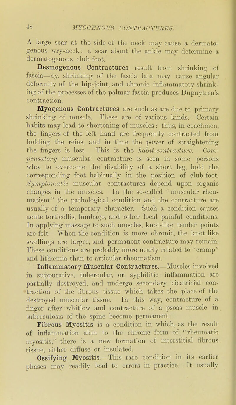 A large scar at the side of the neck may cause a derniato- genous wry-neck; a scar about the ankle may determine a dermatogenous club-foot. Desmog-enous Contractures result from shrinking of fascia—e.g. shrinking of the fascia lata may cause angular deformity of the hip-joint, and chronic inflammatory shrink- ing of the processes of the palmar fascia produces Dupuytren's contraction. Myogenous Oontractures are such as are due to primary shrinking of muscle. These are of various kinds. Certain habits may lead to shortening of muscles : thus, in coachmen, the fingers of the left hand are frequently contracted from holding the reins, and in time the power of straightening the fingers is lost. This is the habit-contracture. Com- pensatory muscular contracture is seen in some persons who, to overcome the disability of a short leg, hold the corresponding foot habitually in the position of club-foot. Symptomatic muscular contractures depend upon organic chano'es in the muscles. In the so-called '■ muscular rheu- raatism  the pathological condition and the contracture are usually of a temporary character. Such a condition causes acute torticollis, lumbago, and other local painful conditions. In applying massage to such muscles, knot-like, tender points are felt. When the condition is more chronic, the knot-like swellings are larger, and permanent contracture may remain. These conditions are probably more nearly related to cramp and lithamiia than to articular rheumatism. Inflammatory Muscular Contractures.—Muscles involved in suppurative, tuberculai, or syphilitic inflammation are partially destroyed, and undergo secondary cicatricial con- traction of the fibrous tissue which takes the place of the destroyed muscular tissue. In this way, contracture of a finger after whitlow and contracture of a psoas uuiscle in tuberculosis of the spine become permanent. Fibrous Myositis is a condition in which, as the result of inflauuuation akin to the chronic form of rheumatic myositis, there is a new formation of interstitial fibrous tissue, either diffuse or insulated. Ossifying Myositis.—This rare condition in its earlier phases may readily lead to errors in practice. It usually