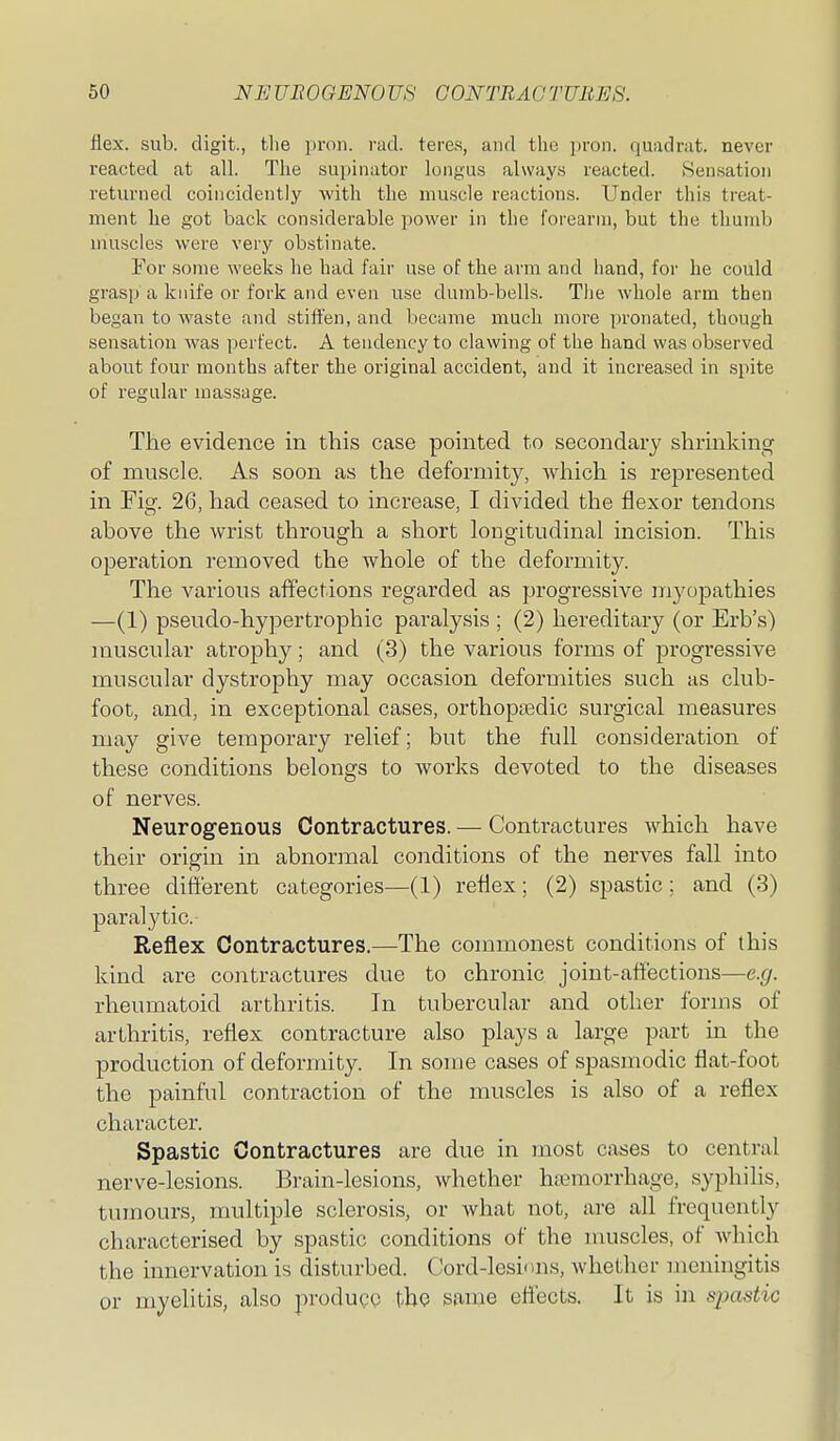 flex. sub. digit., tlie pron. rad. teres, and the \)ron. quadrat, never reacted at all. The supinator longus always reacted. iSensation returned coincidently Avith the muscle reactions. Under tliis treat- ment he got back considerable power in the forearm, but the thumb muscles were very obstinate. For some weeks he had fair use of the arm and hand, for he could grasp a knife or fork and even use dumb-bells. The whole arm then began to waste and stiffen, and became much more pronated, though sensation was perfect. A tendency to clawing of the hand was observed about four months after the original accident, and it increased in spite of regular massage. The evidence in this case pointed to secondary shrinking of muscle. As soon as the deformity, wliich is represented in Fig. 26, had ceased to increase, I divided the flexor tendons above the wrist through a short longitudinal incision. This operation removed the whole of the deformity. The various affections regarded as progressive myopathies —(1) pseudo-hypertrophic paralysis ; (2) hereditary (or Erb's) muscular atrophy; and (3) the various forms of progressive muscular dystrophy may occasion deformities such as club- foot, and, in exceptional cases, orthopoedic surgical measures may give temporary relief; but the full consideration of these conditions belongs to Avorks devoted to the diseases of nerves. Neurogenous Contractures. — Contractures which have their origin in abnormal conditions of the nerves fall into three different categories—(1) reflex; (2) spastic ; and (3) paralytic. Reflex Contractures.—The commonest conditions of this kind are contractures due to chronic joint-affiections—e.g. rheumatoid arthritis. In tubercular and other forms of arthritis, reflex contracture also plays a large part in the production of deformity. In some cases of spasmodic flat-foot the painful contraction of the muscles is also of a reflex character. Spastic Contractures are due in most cases to central nerve-lesions. Brain-lesions, whether hiymorrhage, syphilis, tumours, multiple sclerosis, or what not, are all frequently characterised by spastic conditions of the muscles, of Avhich the innervation is disturbed. Cord-lesions, whether liicningitis or myelitis, also ]:)roducc the same effects. It is in spastic