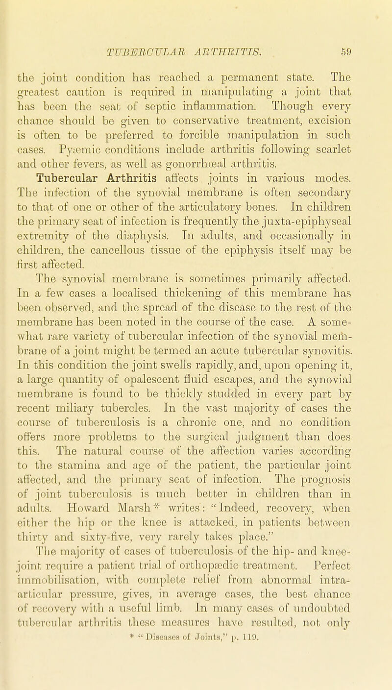 the joint condition has readied a permanent state. The greatest caution is required in manipulating a joint that has been the seat of septic inflammation. Tliougli every chance should be given to conservative treatment, excision is often to be preferred to forcible manipulation in such cases. Pj^femic conditions include arthritis following scarlet and other fevers, as Avell as gonorrhoeal arthritis. Tubercular Arthritis affects joints in various modes. The infection of the synovial membrane is often secondary to that of one or other of the articulatory bones. In children the primary seat of infection is frequently the juxta-epiphyseal extremity of the diaphysis. In adults, and occasionally in children, the cancellous tissue of the epiphysis itself may be first affected. The synovial membrane is sometimes primarily affected. In a few cases a localised thickening of this membrane has been observed, and the spread of the disease to the rest of the membrane has been noted in the course of the case. A some- what rare variety of tubercular infection of the synovial mem- brane of a joint might be termed an acute tubercular synovitis. In this condition the joint swells rapidly, and, upon opening it, a large quantity of opalescent fluid escapes, and the synovial membrane is found to be thickly studded in every part by recent miliary tubercles. In the vast majority of cases the course of tuberculosis is a chronic one, and no condition offers more problems to the surgical judgment than does this. The natural course of the affection varies according to the stamina and age of the patient, the particular joint affected, and the primary seat of infection. The prognosis of joint tuberculosis is much better in children than in adults. Howard Marsh* writes: Indeed, recovery, when either the hip or the knee is attacked, in patients between thirty and sixty-five, very rarely takes place. The majority of cases of tuberculosis of the hip- and knee- joint re(|uirc a patient trial of orthopaedic treatment. Perfect immobilisation, with complete relief from abnormal intra- articular pressure, gives, in average cases, the best chance of recovery with a useful limb. In many cases of undoubted tubercular arthritis these measures have resulted, not only * Diseases of Joints, p. 119.