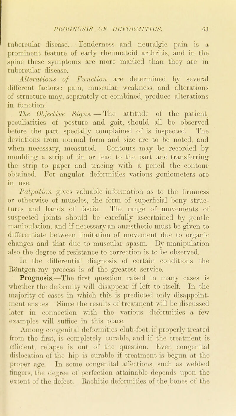 tubercular disoasc. Tenderness and neuralgic pain is a prominent feature of early rheumatoid arthritis, and in the spine these syuiptoms are more marked than they are in tubercular disease. Alterations of Function are determined by several different factors: pain, muscular weakness, and alterations of structure may, separately or combined, produce alterations in function. The Objective Signs. — The attitude of the patient, peculiarities of posture and gait, should all be observed before the part specially complained of is inspected. The deviations from normal form and size are to be noted, and when necessary, measured. Contours may be recorded by moulding a strip of tin or lead to the part and transferring the strip to paper and tracing with a pencil the contour obtained. For ang-ular deformities various Sfoniometers are in use. Palpation gives valuable information as to the firauiess or otherwise of muscles, the form of superficial bony struc- tures and bands of fascia. The range of movements of suspected joints should be carefully ascertained by gentle manipulation, and if necessary an anaesthetic must be given to differentiate between limitation of movement due to organic changes and that due to muscular spasm. By manipulation also the degree of resistance to correction is to be observed. In the differential diagnosis of certain conditions the Rontgcn-ray process is of the greatest service. Prognosis.—The first question raised in many cases is whether the deformity will disappear if left to itself. In the iriajority of cases in which this is predicted only disappoint- ment ensues. Since the results of treatment Avill be discussed later in connection with the various deformities a few examples will suffice in this place. Among congenital deformities club-foot, if properly treated from the first, is (jompletely curable, and if the treatment is efficient, relapse is out of the question. Even congenital dislocation of the hip is curable if treatment is begun at the proper age. In some congenital affections, such as webbed fingers, the degree of perfection attainable depends upon the extent of the defect. Rachitic deformities of the bones of the