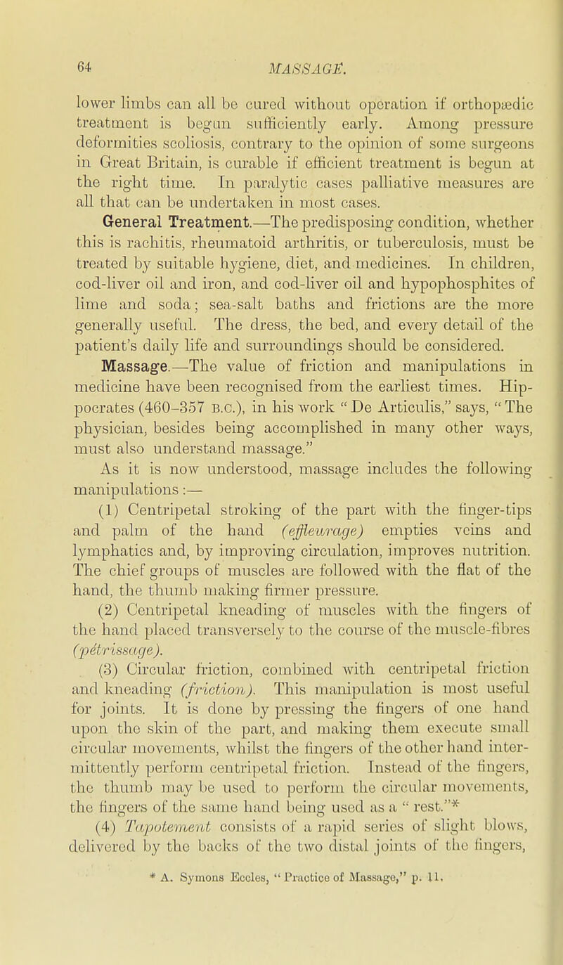 lower limbs can all be cured without operation if orthopasdic treatment is begun sufficiently early. Among pressure deformities scoliosis, contrary to the opinion of some surgeons in Great Britain, is curable if efficient treatment is begun at the right time. In paralytic cases palliative measures are all that can be undertaken in most cases. General Treatment.—The predisposing condition, whether this is rachitis, rheumatoid arthritis, or tuberculosis, must be treated by suitable hygiene, diet, and medicines. In children, cod-liver oil and iron, and cod-liver oil and hypophosphites of lime and soda; sea-salt baths and frictions are the more generally useful. The dress, the bed, and every detail of the patient's daily life and surroundings should be considered. Massage.—The value of friction and manipulations in medicine have been recognised from the earliest times. Hip- pocrates (460-357 B.C.), in his work  De Articulis, says,  The physician, besides being accomplished in many other ways, must also understand massage. As it is now understood, massage includes the following manipulations:— (1) Centripetal stroking of the part with the linger-tips and palm of the hand (ejfieurage) empties veins and lymphatics and, by improving circulation, improves nutrition. The chief groups of muscles are followed with the flat of the hand, the thumb making firmer pressure. (2) Centripetal kneading of muscles with the fingers of the hand placed transversely to the course of the muscle-fibres (2')etr'issage). (3) Circular friction, combined with centripetal friction and kneading (friction). This manipulation is most useful for joints. It is done by pressing the fingers of one hand upon the skin of the Tpa^rb, and making them execute small circular movements, whilst the fingers of the other hand inter- mittently perform centripetal friction. Instead of the fingers, the thumb may be used to perform the circular movements, the fingers of the same hand being used as a  rest.* (4) Tapotement consists of a rapid series of slight blows, delivered by the backs of the two distal joints of the fingers, * A. Symons Eccles, Practice of Massage, p. 11.