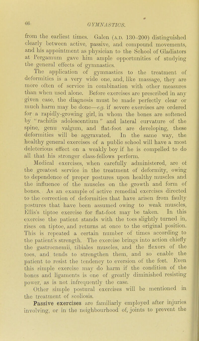 from the earliest times. Galen (a.d. 130-200) distinguished clearly between active, passive, and compound movements, and his appointment as physician to the School of Gladiators at Pergamum gave him ample opportunities of studying the general effects of gymnastics. The application of gymnastics to the treatment of deformities is a very wide one, and, like massage, they are more often of service in combination with other measures than when used alone. Before exercises are prescribed in any given case, the diagnosis must be made perfectly clear or much harm may be done—e.g. if severe exercises are ordered for a rapidly-growing girl, in whom the bones are softened by  rachitis adolescentium and lateral curvature of the spine, genu valgum, and flat-foot are developing, these deformities will be aggravated. In the same way, the healthy general exercises of a public school will have a most deleterious effect on a weakly boy if he is compelled to do all that his stronger class-fellows perform. Medical exercises, when carefully administered, are of the greatest service in the treatment of deformity, owing to dependence of proper postures upon healthy muscles and the influence of the muscles on the srrowth and form of bones.. As an example of active remedial exercises directed to the correction of deformities that have arisen from faulty postures that have been assumed owing to weak muscles, Ellis's tiptoe exercise for flat-foot may be taken. In this exercise the patient stands with the toes slightly turned in, rises on tiptoe, and returns at once to the original position. This is repeated a certain number of times according to the patient's strength. The exercise brings into action chiefly the gastrocnemii, tibiales muscles, and the flexors of the toes, and tends to strengthen them, and so enable the patient to resist the tendency to eversion of the feet. Even this simple exercise may do harm if the condition of the bones and ligaments is one of greatly diminished resisting power, as is not .infrequently the case. Other simple postural exercises will be mentioned in tlie treatment of scoliosis. Passive exercises are familiarly employed after injuries involving, or in the neighbourhood of, joints to prevent the